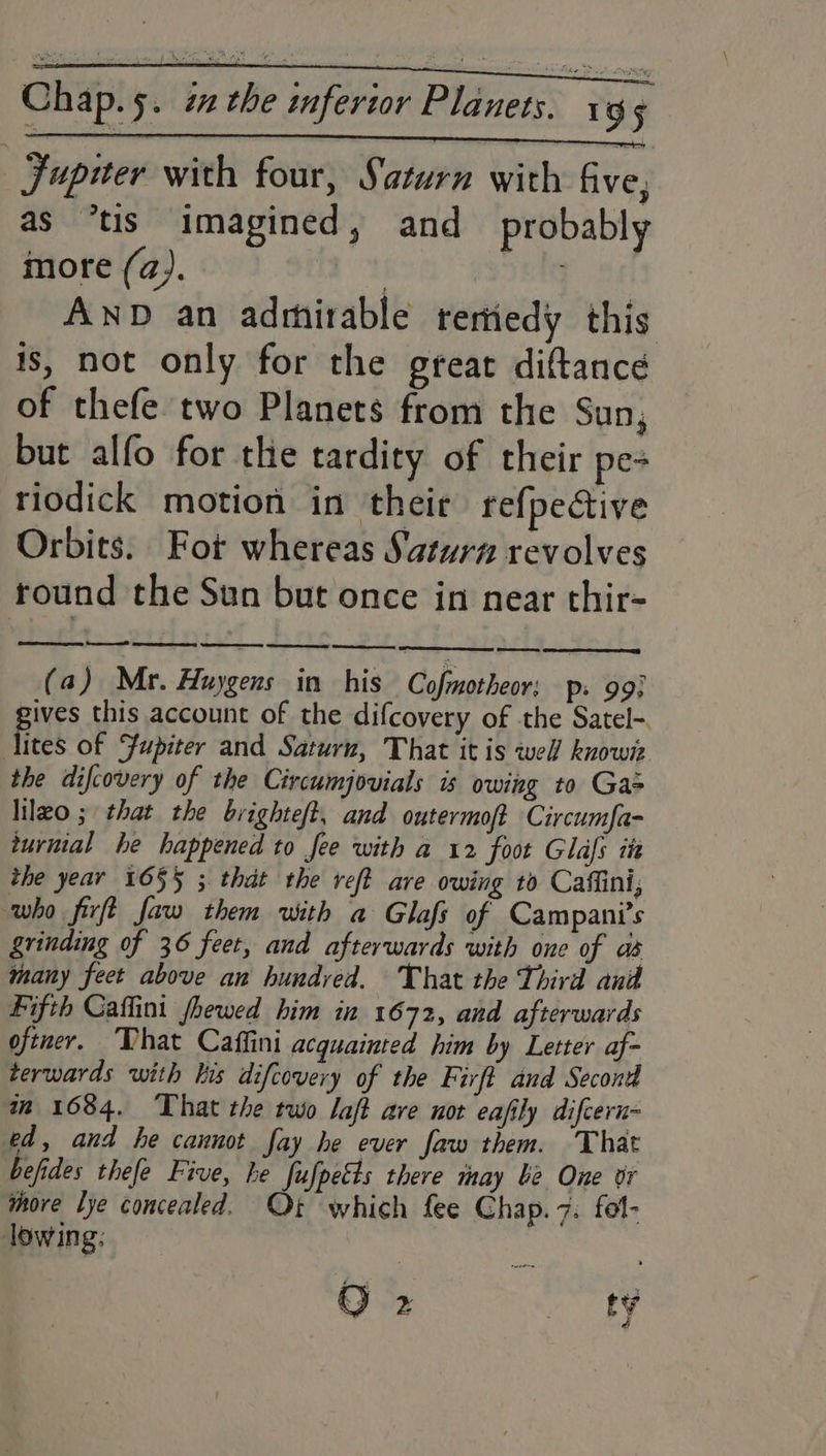 —FJupuer with four, Saturn with five, as *tis imagined, and_ probably more (a). | AND an adrhirable rertiedy this is, not only for the great diftance of thefe two Planets from the Sun, but alfo for the tardity of their pe- riodick motion in their re{pective Orbits. Fot whereas Saturna revolves round the Sun but once in near thir- LO ES EEE! fee, Fifth Caffini fhewed him in 1672, and afterwards oftner. “Vhat Caffini acquainted him by Letter af- terwards with kis difcovery of the Firft and Second m 1684. That the two laft ave not eafily difcern- ed, and he cannot fay he ever faw them. That befides thefe Five, he fufpetts there may be One or more lye concealed. Ot which fee Chap. 7: fol- lowing: Oe = Sy