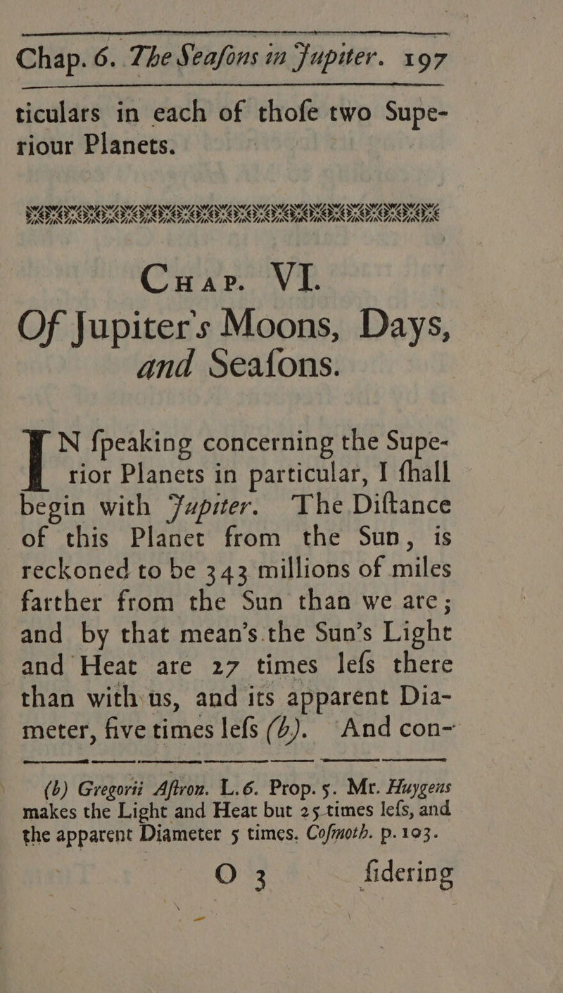 —_ ticulars in each of thofe two Supe- SAWANT AWA ANWASW ANSON ONO SW ANON ISBNS OS P SAN DNA NEES OS SS AURA R ARR RRR Of Jupiter's Moons, Days, and Seafons. io {peaking concerning the Supe- rior Planets in particular, I fhall begin with Jupiter. The Diftance of this Planet from the Sun, is reckoned to be 343 millions of miles farther from the Sun than we are; and by that mean’s the Sun’s Light and Heat are 27 times lefs there than with us, and its apparent Dia- meter, five times lefs (4). ‘And con-~ eceraemeet 6 Se ene eg Sr ee ee es: (b) Gregorii Aftron. L.6. Prop. 5. Mr. Huygens makes the Light and Heat but 25 times lefs, and the apparent Diameter 5 times. Cofmoth. p. 103. O 3 fidering —_