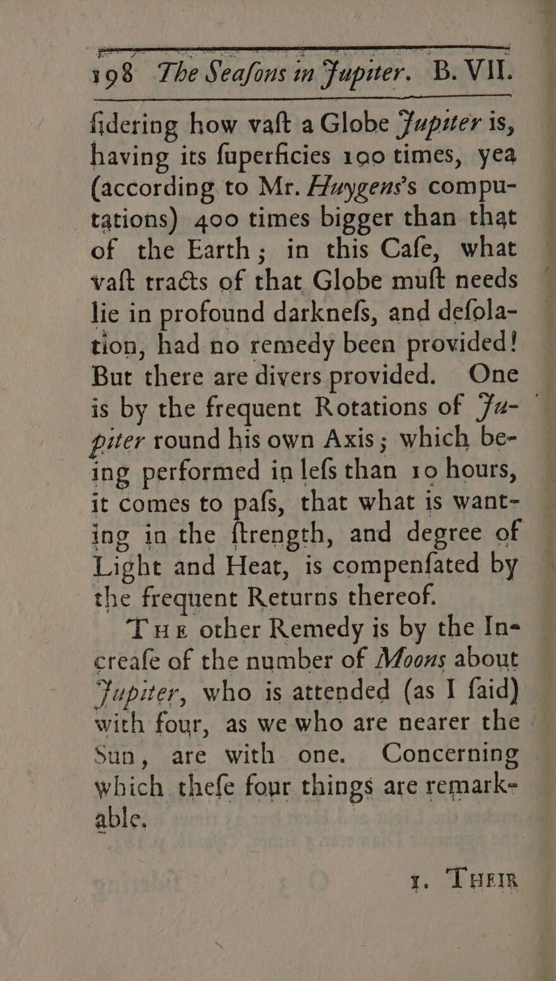 fidering how vaft a Globe Jupuer is, having its fuperficies 190 times, yea (according. to Mr. Huygens’s compu- tations) 400 times bigger than that of the Earth; in this Cafe, what vaft tracts of that Globe muft needs lie in profound darknefs, and defola- tion, had no remedy been provided! But there are divers provided. One is by the frequent Rotations of Ju- piter round his own Axis ; which be- ing performed in lefs than 10 hours, it comes to pafs, that what is want- ing in the heeniaten and degree of Light and Heat, is compenfated by the frequent Returns thereof. T ue other Remedy is by the In- creafe of the number of Moons about Jupiter, who is attended (as J faid) with four, as we who are nearer the Sun, are with one. Concerning which thefe four things are remark- able. | | t. LHEIR