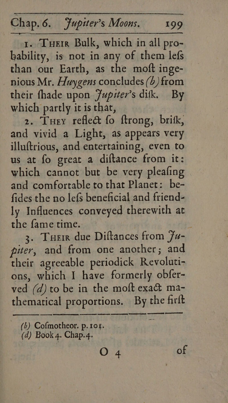 t. Tuer Bulk, which in all pro- ability, is not in any of them lefs than our Earth, as the moft inge- _nious Mr. Huygens concludes (6) from their fhade upon Jupiter's dik. By which partly it is that, 2. Tuey reflect fo ftrong, brik, and vivid a Light, as appears very — illuftrious, and entertaining, even to us at fo great a diftance from it: which cannot but be very pleafing and comfortable to that Planet: be- fides the no lefs beneficial and friend- ly Influences conveyed therewith at the fame time. : 3. Tuer due Diftances from Fu- puter, and from one another ; and their agreeable periodick Revoluti- ons, which I have formerly obfer- ved (d) to be in the moft exact ma- themarical proportions. By the firft ey EE ES EE SSC TS ON ST (b) Cofmotheor. p. 104. (d) Book 4. Chap.4. O 4 of