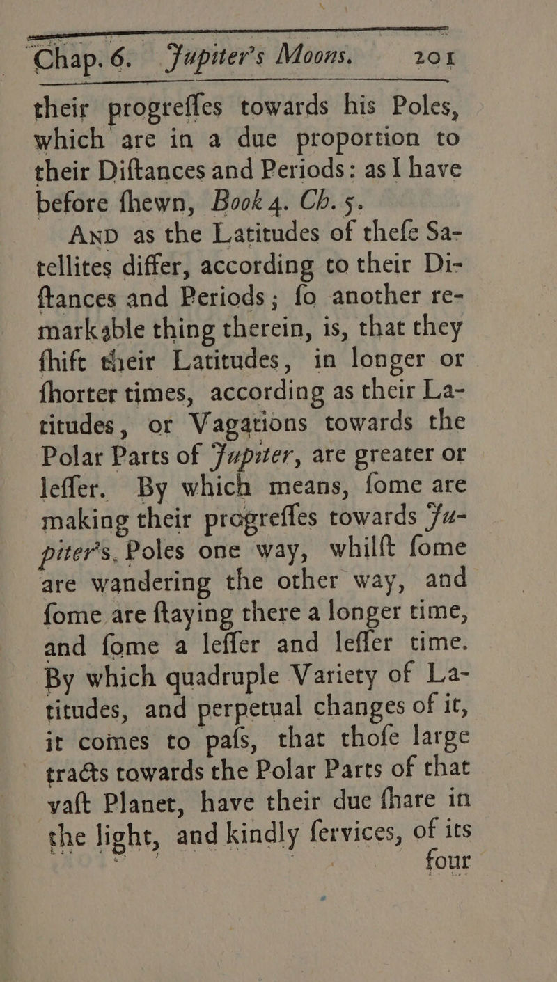 their progreffes towards his Poles, which are in a due proportion to their Diftances and Periods: as I have before fhewn, Book 4. Ch. 5. Anp as the Latitudes of thefe Sa- tellites differ, according to their Di- ftances and Periods; fo another re- markable thing therein, is, that they fhife their Latitudes, in longer or fhorter times, according as their La- titudes, or Vagations towards the Polar Parts of Jupiter, are greater or leffer. By which means, fome are making their pragreffes towards /u- piter’s, Poles one way, whilft fome are wandering the other way, and fome are ftaying there a longer time, and fome a leffer and leffer time. By which quadruple Variety of La- titudes, and perpetual changes of it, it comes to pafs, that thofe large tracts towards the Polar Parts of that vatt Planet, have their due fhare in the light, and kindly fervices, of its four
