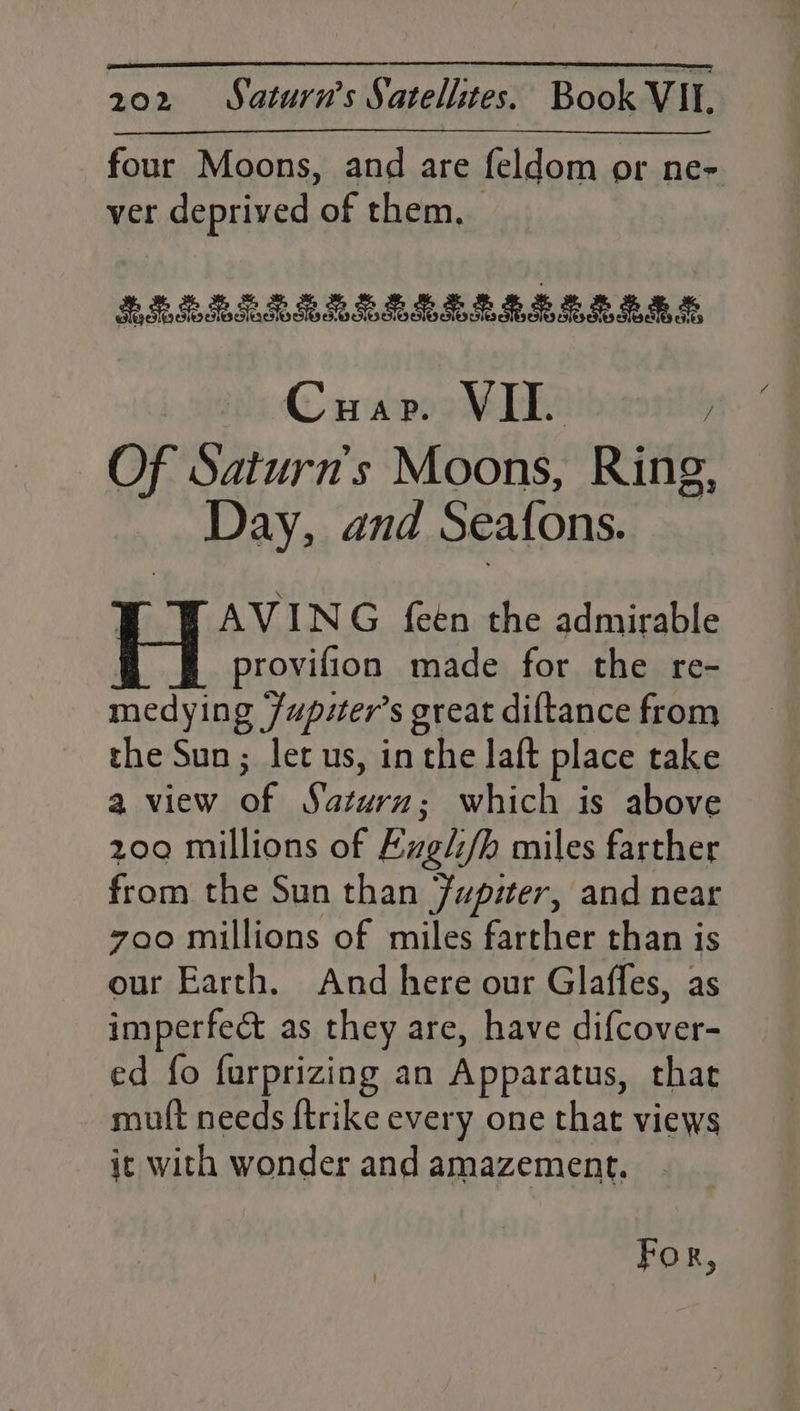 four Moons, and are feldom or ne- ver deprived 8 them. RRERERIRREIMLERIREEEABE, Cuap. VII. ; Of Saturn's Moons, Ring, Day, and Seafons. AVING feen the admirable provifion made for the re- medying Jupiter’s great diftance from the Sun; let us, in the laft place take a view of Saturn; which is above 209 millions of Ezgl/h miles farther from the Sun than Jupiter, and near zoo millions of miles farther than is our Earth. And here our Glaffes, as imperfect as they are, have difcover- ed fo furprizing an Apparatus, that mutt needs {trike every one that views ic with wonder and amazement. For,