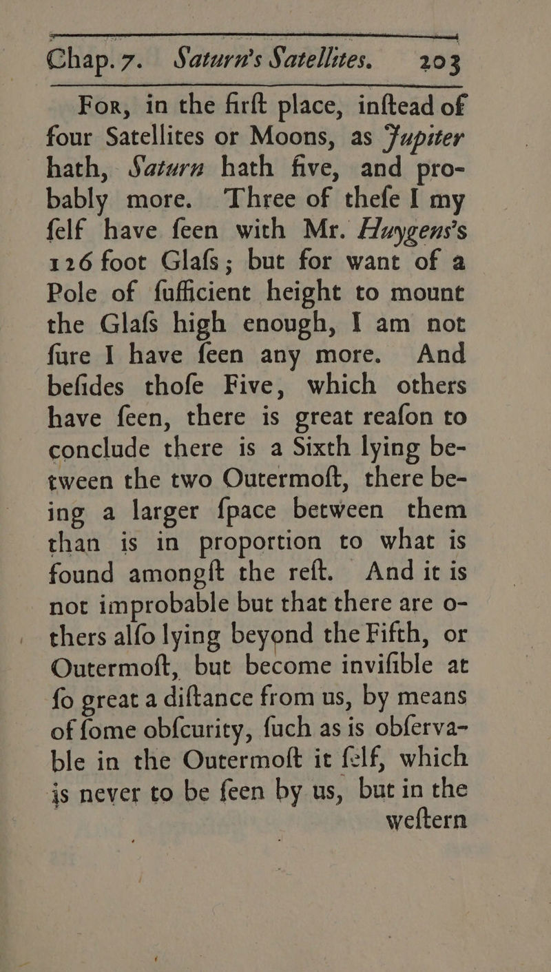 For, in the firft place, inftead of four Satellites or Moons, as Jupiter hath, Saturn hath five, and pro- bably more. Three of thefe I my felf have feen with Mr. Huygens’s 126 foot Glafs; but for want of a Pole of fufficient height to mount the Glafs high enough, I am not fure I have feen any more. And befides thofe Five, which others have feen, there is great reafon to conclude there is a Sixth lying be- tween the two Outermoft, there be- ing a larger {pace between them than is in proportion to what is found amongft the reft. And it is not improbable but that there are o- thers alfo lying beyond the Fifth, or Outermoft, but become invifible at fo great a diftance from us, by means of fome obfcurity, fuch as is obferva- ble in the Outermoft it felf, which js never to be feen by us, but in the weftern