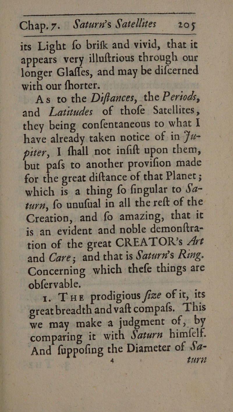 its Light fo brifk and vivid, that ie appears very illuftrious through our longer Glafles, and may be difcerned with our fhorter. As to the Diftances, the Pertods, and Latitudes of thofe Satellites, they being confentaneous to what I have already taken notice of in 7w- piter, 1 fhall not infift upon them, but pafs to another provifion made for the great diftance of that Planet ; which is a thing fo fingular to Sa-_ turn, fo unufual in all the reft of the Creation, and fo amazing, that it is an evident and noble demonftra- tion of the great CREATOR’s Art and Care; and that is Saturn's Ring. - Concerning which thefe things are obfervable. ade a. Tue prodigious /ize of it, its great breadth and vaftcompafs. This we may make a judgment of, by comparing it with Saturn himfelf. And fuppofing the Diameter of Sa- 7 4 ture