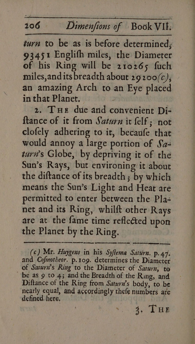 turn to be as is before determined; 93451 Englith miles, the Diameter of his Ring will be 210265 fuch miles,and its breadth about 29200/(c), an amazing Arch to an Eye placed in that Planet, | | 2. Tue due and convenient Di- {tance of it from Saturn it felf ; not clofely adhering to it, becaufe that would annoy a large portion of Sa- turw’s Globe, by depriving it of the Sun’s Rays, but environing it about the diftance of its breadth ; by which means the Sun’s Light and Heat are permitted to enter between the Pla= net and its Ring, whilft other Rays are at the fame time reflected upon the Planer by the Ring. Cpeerreeent Se EEE er Oe ee ee wae (c) Mr. Huygens in his Syftema Satzirn. p. 47. and Cofmotheor. p.109. determines the Diameter — of Saturn’s Ring to the Diameter of Saturn, to ‘be as 9 to 4; and the Breadth of the Ring, and Diftance of the Ring from Saturn’s body, to be nearly equal, and accordingly thefe numbers are defined here, J | 3. THE