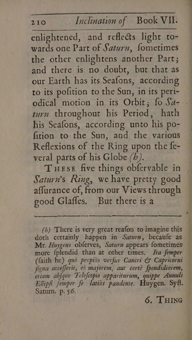 enlightened, and reflects light to- wards one Part of Saturn, {ometimes the other enlightens another Part; and there is no doubt, but that as our Earth has its Seafons, according to its pofition to the Sun, in its peri- odical motion in its Orbit; fo Sa- zurn throughout his Period, hath his Seafons, according unto his po- fition to the Sun, and the various Reflexions of the Ring upon the fe- veral parts of his Globe (4). Tuese five things obfervable in Saturn’s Ring, we have pretty good affurance of, from our Views through good Glaffes. But there is a (bh) There is very great reafon to imagine this _ doth certainly happen in Saturn, becaufe as — Mr. Huygens obferves, Saturn appears fometimes — more f{plendid than at other times. Jta femper (faith he) gud propiits verfus Cancri ¢% Capricorni figna accefferit, e0 majorem, aut cert? fpendidiorem, etiam abfque Telefcopio appaviturum, quippe Annuli Ellipfi femper Je latiis pandente. Huygen. Syft. Saturn. p. 56. 6. THING