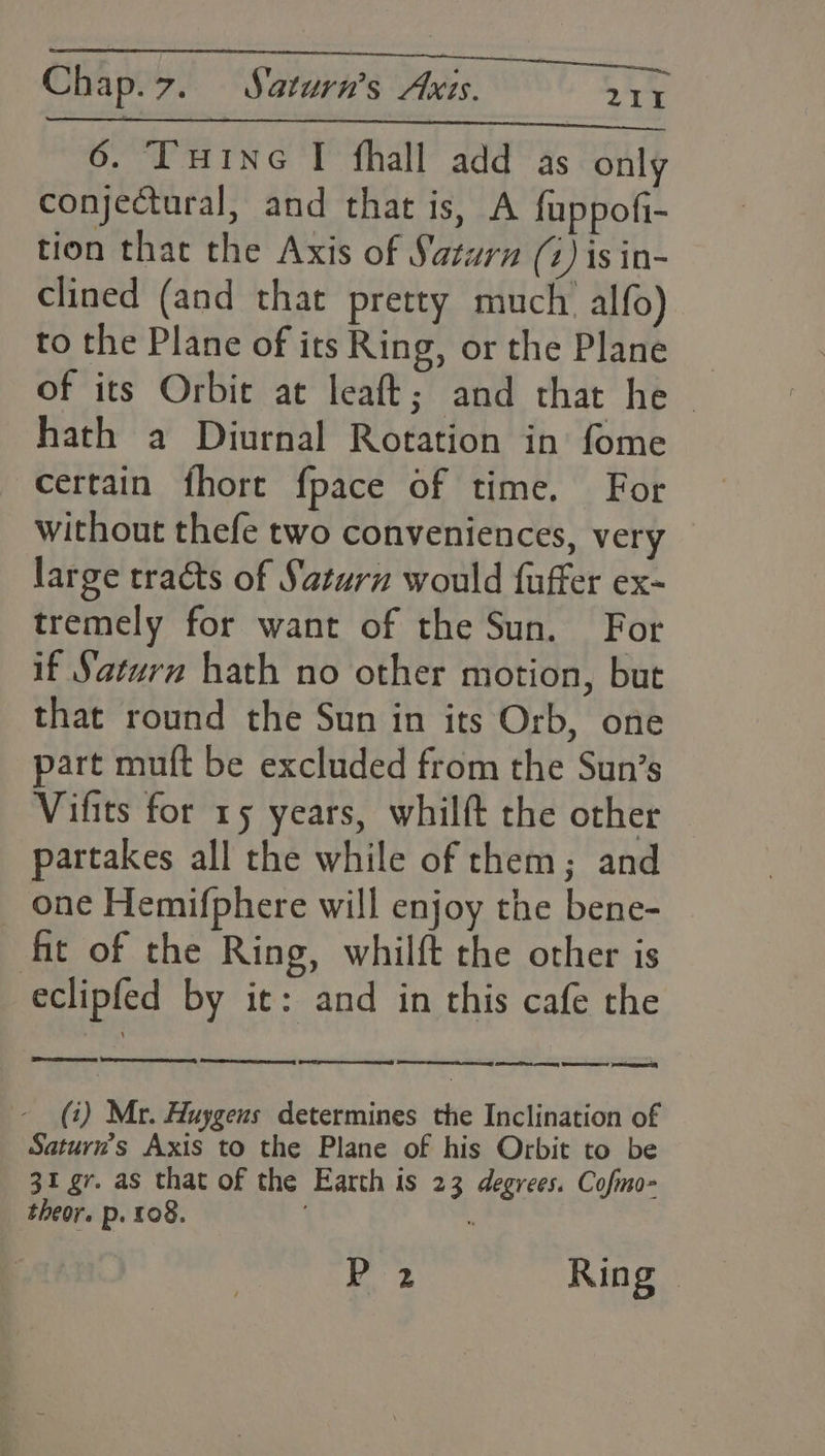 Take ALG ici ek Chap.7. Saturn’s Axis. 2 TY 6. Tuine I fhall add as only conjectural, and that is, A fuppofi- tion that the Axis of Saturn (4) is in- clined (and that pretty much. alfo) to the Plane of its Ring, or the Plane _ of its Orbie at leaft; and that he © hath a Diurnal Rotation in fome certain fhore fpace of time. For without thefe two conveniences, very large tracts of Saturn would fuffer ex- tremely for want of the Sun. For if Saturn hath no other motion, but that round the Sun in its Orb, one part muft be excluded from the Sun’s Vifits for 15 years, whilft the other partakes all the while of them; and one Hemifphere will enjoy the bene- fit of the Ring, whilft the other is eclipfed by it: and in this cafe the 8 LS Ss Se ney Set one, CRY Praesent (i) Mr. Huygens determines the Inclination of Saturn's Axis to the Plane of his Orbit to be 31 gr. as that of the Earth is 23 degrees. Cofmo- theor. p. 108. | i [ihe | Ring |