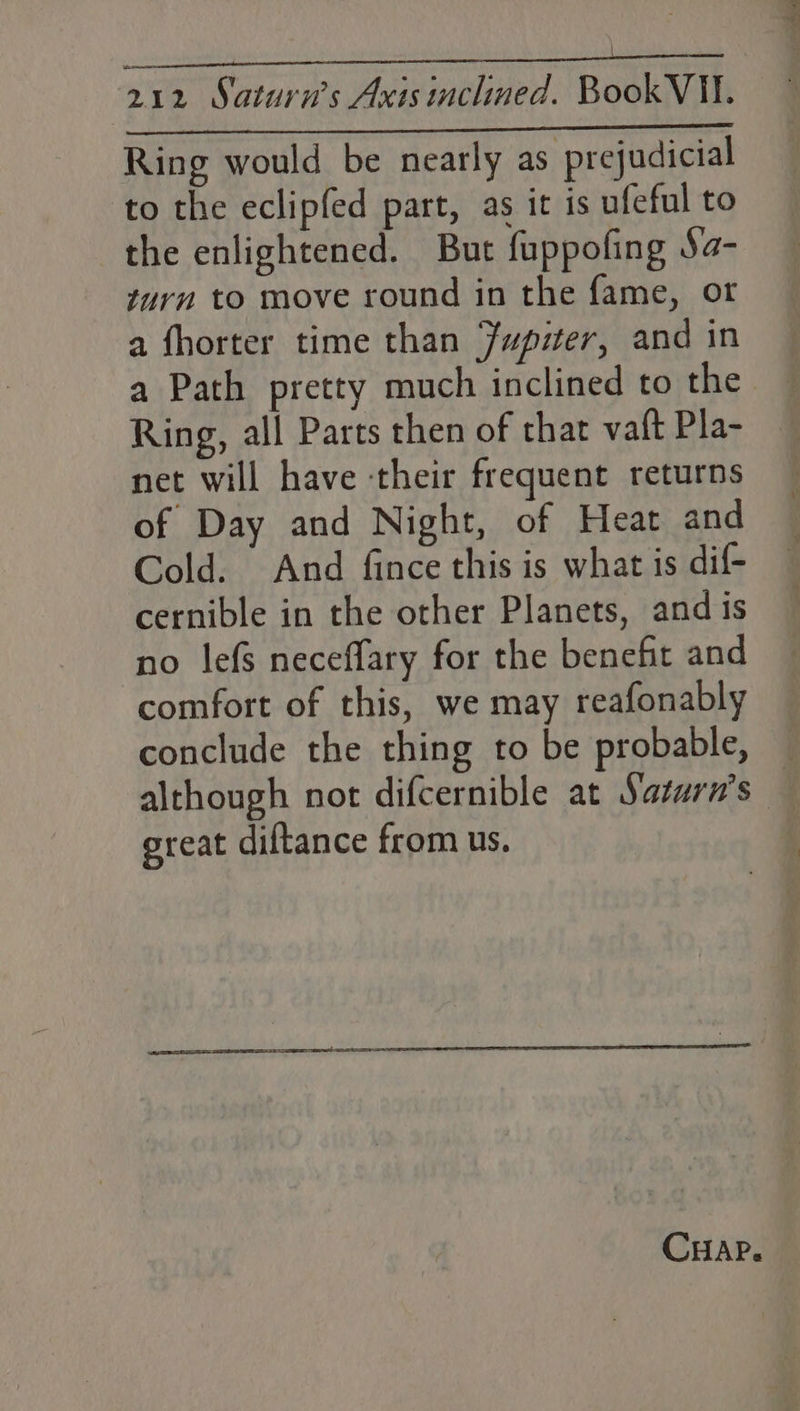 owe yh Nae ane ace 212 Saturn’s Axis inclined. Book VII. Ring would be nearly as prejudicial to the eclipfed part, as it is ufeful to the enlightened. But fuppofing Sa- turn to move round in the fame, or a fhorter time than Jupizer, and in a Path pretty much inclined to the Ring, all Parts then of that va{t Pla- net will have their frequent returns of Day and Night, of Heat and Cold. And fince this is what is dif- cernible in the other Planets, and is no lefs neceffary for the benefit and comfort of this, we may reafonably conclude the thing to be probable, — although not difcernible at Saturn's — great diftance from us. CHAP.