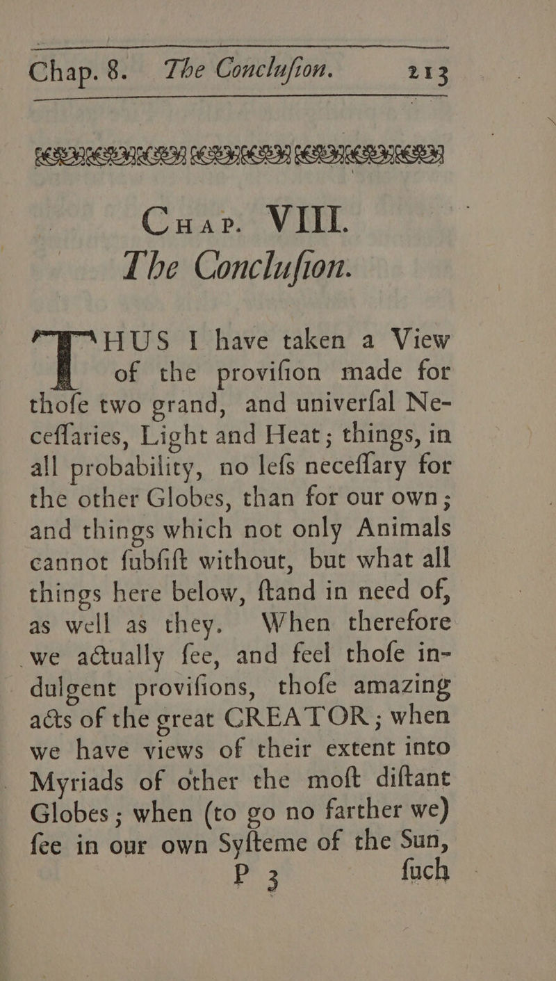 Cuap. VIII. The Conclufton. “\HUS I have taken a View of the provifion made for thofe two grand, and univerfal Ne- ceffaries, Light and Heat; things, in all probability, no lefs neceflary for the other Globes, than for our own; and things which not only Animals cannot fubfift without, but what all things here below, ftand in need of, as well as they. When therefore we actually fee, and feel thofe in- _dulgent provifions, thofe amazing acts of the great CREATOR ; when we have views of their extent into _ Myriads of other the moft diftant Globes ; when (to go no farther we) fee in our own Sy{teme of the Sun, P3 fach