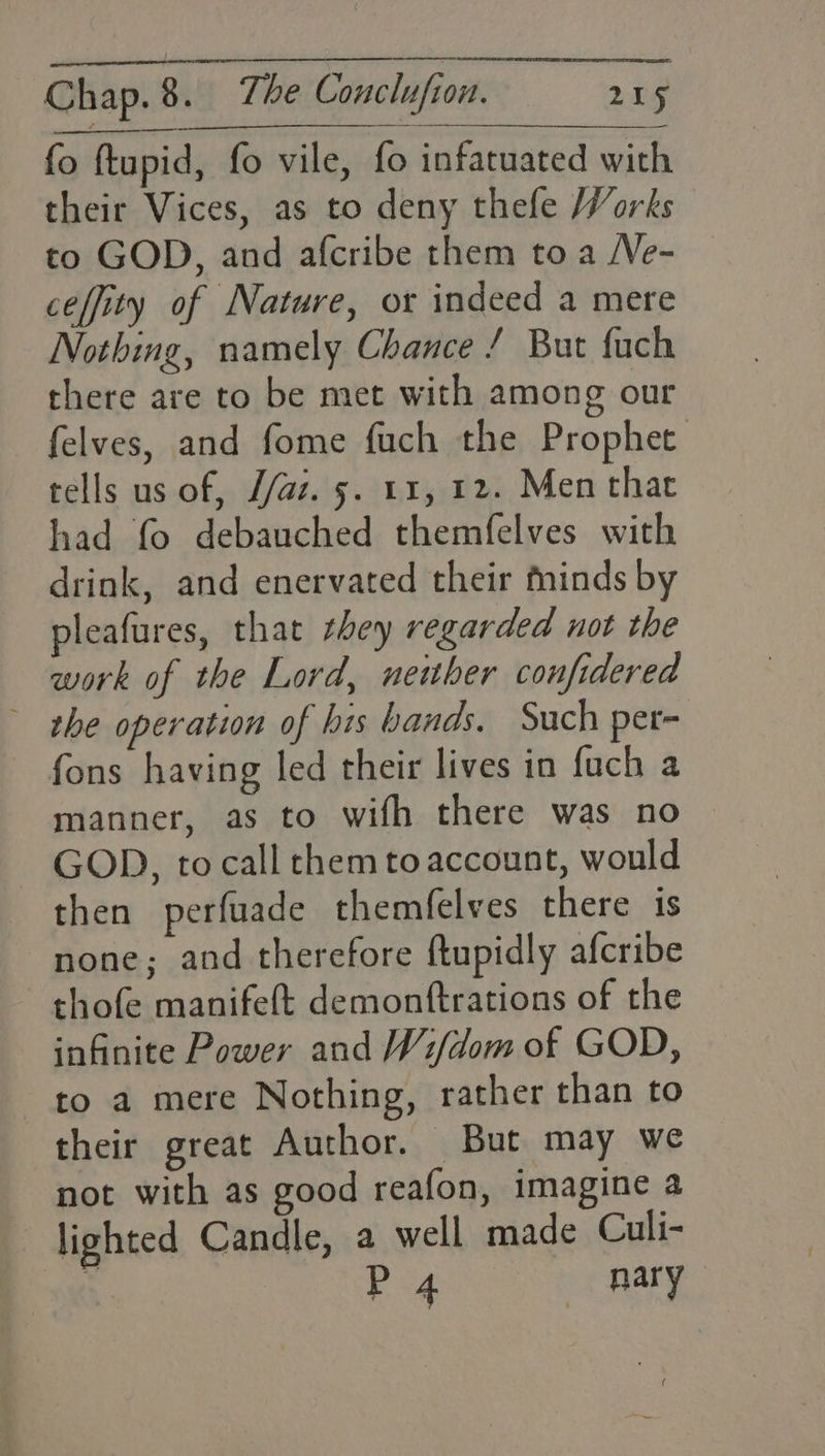 fo ftupid, fo vile, fo infatuated with their Vices, as to deny thefe Works to GOD, and afcribe them toa /Ve- ceffity of Nature, or indeed a mere Nothing, namely Chance / But fach there are to be met with among our felves, and fome fuch the Prophet tells us of, //az. 5. 11, 12. Men that had fo debauched themfelves with drink, and enervated their minds by pleafures, that zhey regarded not the work of the Lord, neither confidered ~ the operation of his bands. Such per- fons having led their lives in fuch a manner, as to wifh there was no ~ GOD, to call chem to account, would then perfuade themfelves there is none; and therefore ftupidly afcribe thofe manifeft demonftrations of the infinite Power and Wi/dom of GOD, to a mere Nothing, rather than to their great Author. But may we not with as good reafon, imagine a lighted Candle, a well made Culi- p Big nary