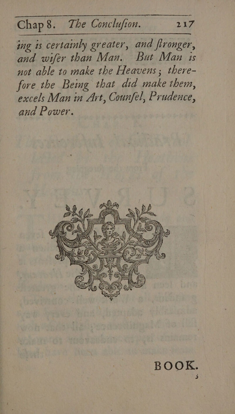 ing is certainly greater, and fironger, and wifer than Man. But Man is not able to make the Heavens ; there- fore the Being that did make them, excels Man in Art, Counfel, Prudence, and Power. BOOK.