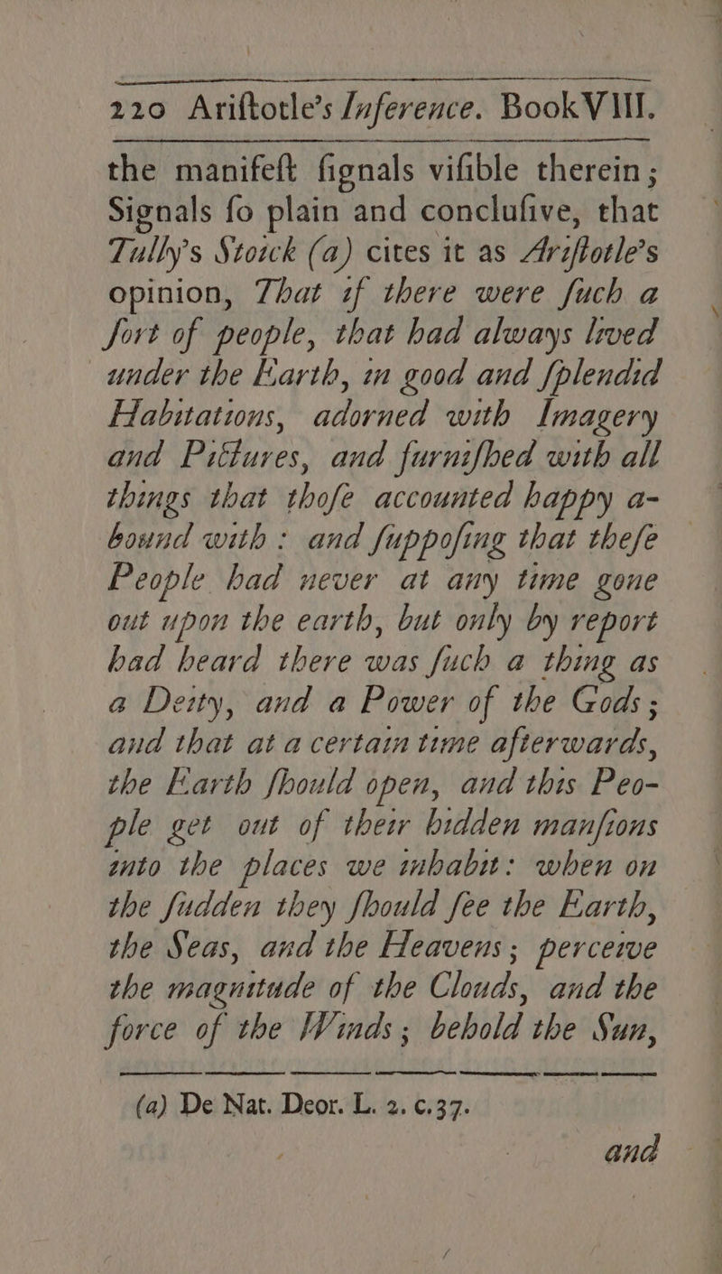 the manifeft fignals vifible therein ; Signals fo plain and conclufive, that Tully’ s Stowk (a) cites it as Ariftotle S opinion, Zhat sf there were fuch a Sort of people, that had always lived under the Earth, in good and {plendid Habitatins, adorned with Imagery and Pittures, and furnifbed with all things that thofe accounted happy a- bound with : and Suppoft ng that thefe People had never at any time gone out upon the earth, but only by report bad biaid: her ecoi Juch a thing as a Deity, and a Power of the Gods; and that at a certain time afterwards, the Earth fhould open, and this Peo- ple get out of thew bidden manfions znto the places we inbabu: when on the fudden they fhould fee the Earth, the Seas, and the Heavens; percezwe the magnitude of the ade and the force of the Winds ; behold the Sun, et ee ge TS LS SL LD