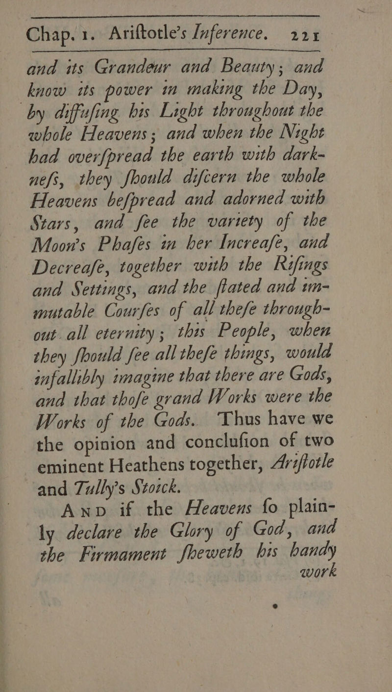and its Grandeur and Beauty; and know its power m making the Day, by diffufing bis Light throughout the whole Heavens; and when the Night had overfpread the earth with dark- nefs, they fhould difcern the whole Heavens befpread and adorned with Stars, and fee the variety of the Moon’s Phafes m ber Increafe, and Decreafe, together with the Rifings and Settings, and the flated and tm- mutable Courfes of all thefe through- out all eternity; this People, when they fhould fee all thefe things, would — infallibly imagine that there are Gods, and that thofe grand Works were the Works of the Gods. Thus have we the opinion and conclufion of two _ eminent Heathens together, Ariftotle and Tully’s Stozck. Anpv if the Heavens fo plain- ly declare the Glory of God, and the Firmament fheweth his handy work