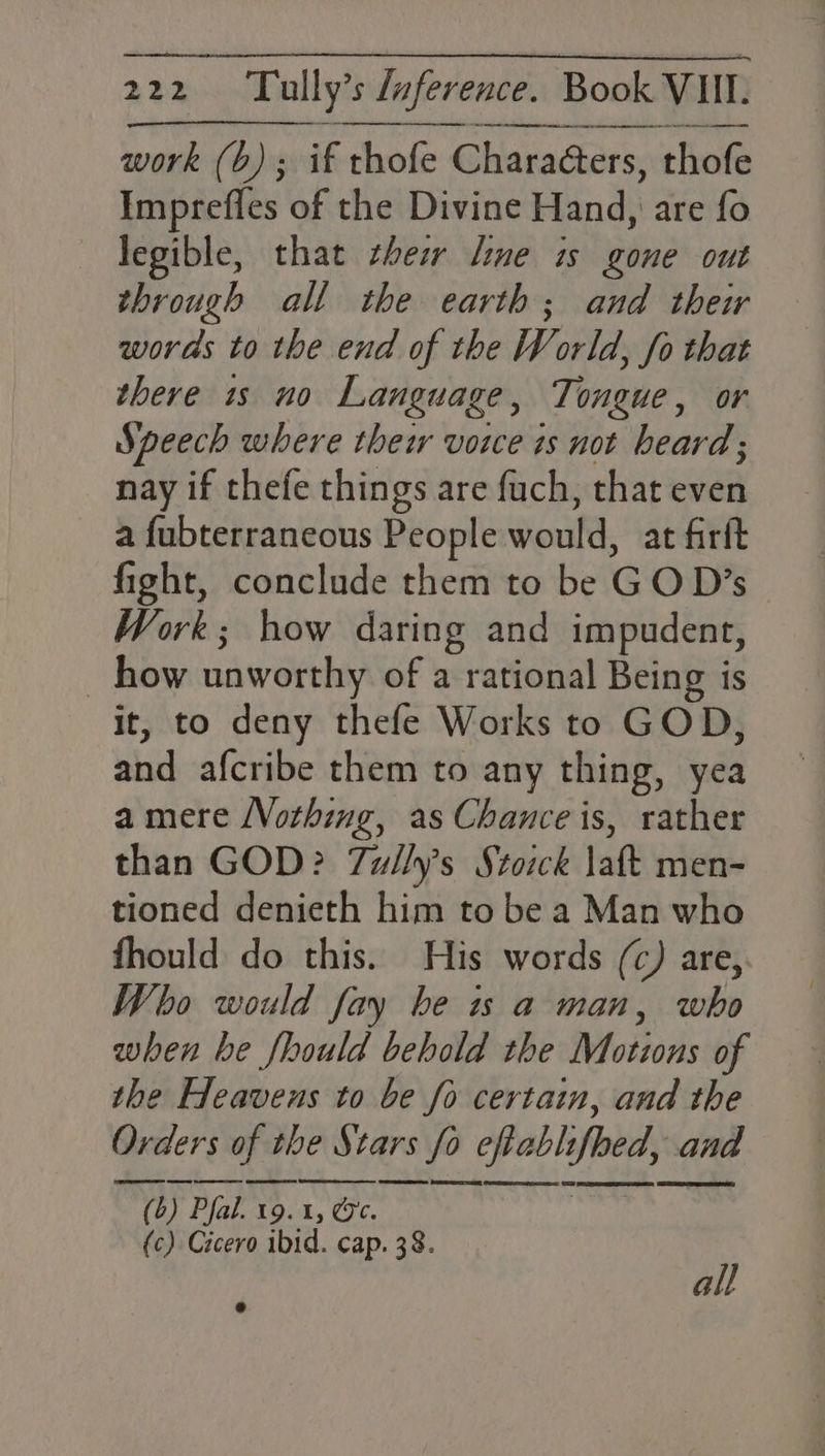 Ne et RN TL A RN ENN RRM RD work (bo); if thofe Chara@ters, thofe Imprefles of the Divine Hand, are fo — Tegible, that thew line is gone out through all the earth; and their woras to the end of the W orld, fo that there 1s no Language , Tongue, or Speech where thew voice is not heard; nay if thefe things are fuch, that even a fubterraneous People would, at farft fight, conclude them to be G O D’s Work; how daring and impudent, how unworthy of a rational Being is it, to deny thefe Works to GOD, ahd -afcribe\theni td any thing, yea a mere Vothing, as Chance is, rather than GOD? Tully’s Stoick laft men- tioned denieth him to be a Man who fhould do this. His words (c) are, Who would fay be is a man, who when be fhould behold the Motions of the Heavens to be fo certain, and the Orders rs of wl the Stars fo cfablifoed, and ~) Pak vd. 19. 1, (ec. beh i (c) Cicero ibid. cap. 38. all