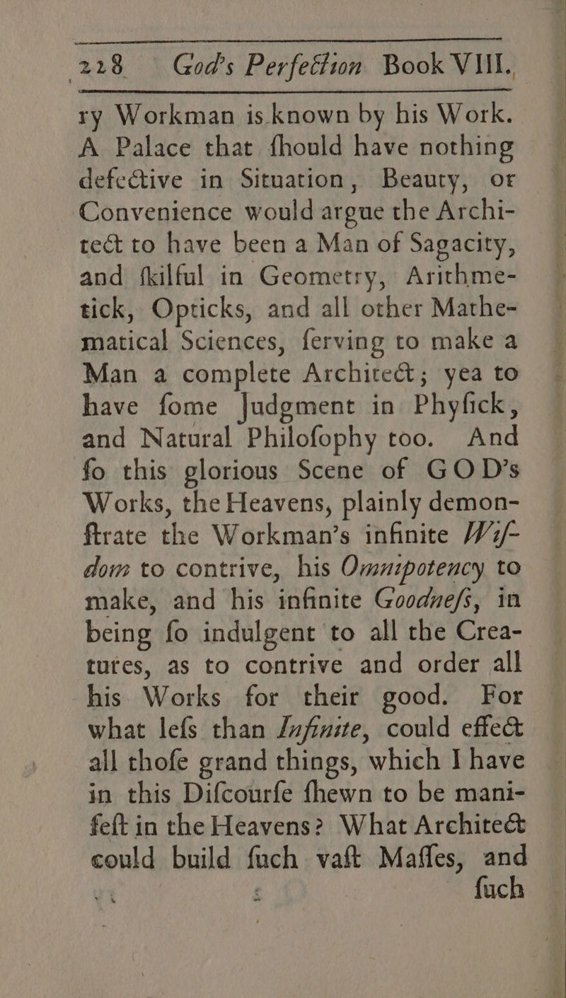 ry Workman is. known by his Work. A Palace that fhould have nothing defective in Situation, Beauty, or Convenience would argue the Archi- tect to have been a Man of Sagacity, and fkilful in Geometry, Arithme- tick, Opticks, and all other Mathe- matical Sciences, ferving to make a Man a complete Archire&amp;t; yea to have fome Judgment in Phyfick, and Natural Philofophy too. And fo this glorious Scene of GOD’s Works, the Heavens, plainly demon- ftrate the Workman’s infinite W2/- dom to contrive, his Omnzpotency, to make, and his infinite Goodve/s, in being fo indulgent to all the Crea- tures, as to contrive and order all his Works for their good. For what lefs than /ufinite, could effe&amp; all thofe grand things, which I have in this Difcourfe {hewn to be mani- feft in the Heavens? What Archite&amp; could build fuch vaft Maffes, and vt f ~ fuch