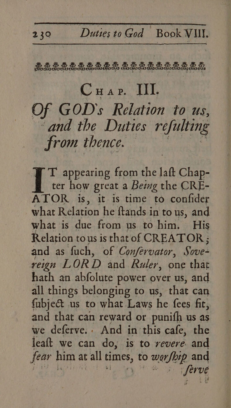 ELELELERRLELERELES BS Cuap. III. Of GOD’s Relation to us, “and the Duties réfulting from thence. ia T appearing from the laft Chap- ter how great a Being the CRE- ATOR is, it is time to confider what Relation he ftands in to us, and what is due from us to him. His Relation to us is that of CREATOR; and as fach, of Confervator, Sotie reign LORD and Ruler, one that hath an abfolute power over us, and all things belonging to us, that can fabje& us to what Laws he fees fit, and that can reward or punith us as we deferve. . And in this cafe, the leaft we can do, is to revere. and fear him a at all aural to worfoip and ake:
