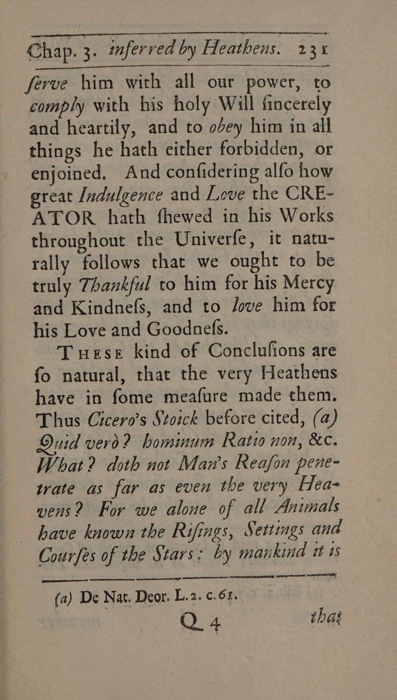 Chap. 3. mferred by Heathens. 23% ferve him with all our power, to comply with his holy Will fincerely and heartily, and to obey him in all things he hath either forbidden, or enjoined. And confidering alfo how great Indulgence and Leve the CRE- ATOR hath thewed in his Works throughout the Univerfe, it natu- rally follows that we ought to be truly Thankful to him for his Mercy and Kindnefs, and to Jove him for his Love and Goodnefs. : Tuese kind of Conclufions are fo natural, that the very Heathens - have in fome meafure made them. Thus Cicero’s Stoick before cited, (a) Quid vero? hominum Ratio non, &c. What? doth not Man’s Reafon pene- trate as far as even the very Hea- wens? For we alone of all Animals Courfes of the Stars; by mankind x as (a) De Nat. Deor. L.2. ¢.6. Q4 that