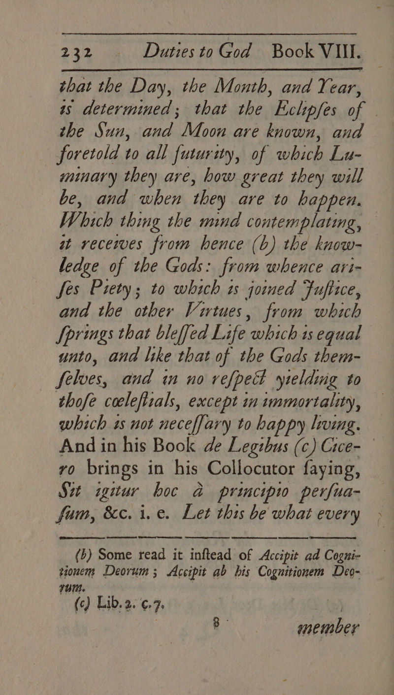 that the Day, the Month, and Year, as determined; that the Eclipfes of — the Sun, and Moon are known, and foretold to all futurity, of which Lu- minary they are, how great they will be, and when they are to happen. Which thing the mind contemplating, — at receives from hence (b) the know- ledge of the Gods: from whence ari- fes Piety; to which ts joined Fufiice, and the other Virtues, from which Springs that bleffed Life which 1s equal unto, and like that of the Gods them- selves, and in no vefpet yielding to thofe coelefizals, except in immortality, which 1s not neceffary to happy leg. And in his Book de Legtbus (c) Cice- vo brings in his Collocutor faying, Sat igitur boc a principw perfua- fam, &c. i.e. Let this be what every (b) Some read it inftead of Accipit ad Cogni- tionem Deorum ; Accipit ab his Cognitionem Deo- 70m. | () Lib. 2. €- Fe 8 member
