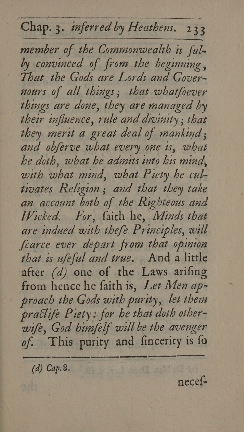 member of the Commonwealth is ful- ly convinced of from the beginning, That the Gods are Lords and Gover- nours of all things; that whatfsever _ things are done, they are managed by their influence, rule and divinity ; that they merit a great deal of mankind; and obferve what every one is, what he doth, what he admits into his mind, with what mind, what Piety he cul- tivates Religion ; aud that they take an account both of the Righteous and Wicked. For, faith he, Minds that are indued with thefe. Principles, will Scarce ever depart from that opiniun that is ufeful and true. . And a little after (d) one of the Laws. arifing from hence he faith is, Let Mex ap- | proach the Gods with purity, let them prattife Piety: for he that doth other- wife, God himfelf will be the avenger of. This purity and fincerity is fo eet at Ce Le et ieee el (d) Cap.8.