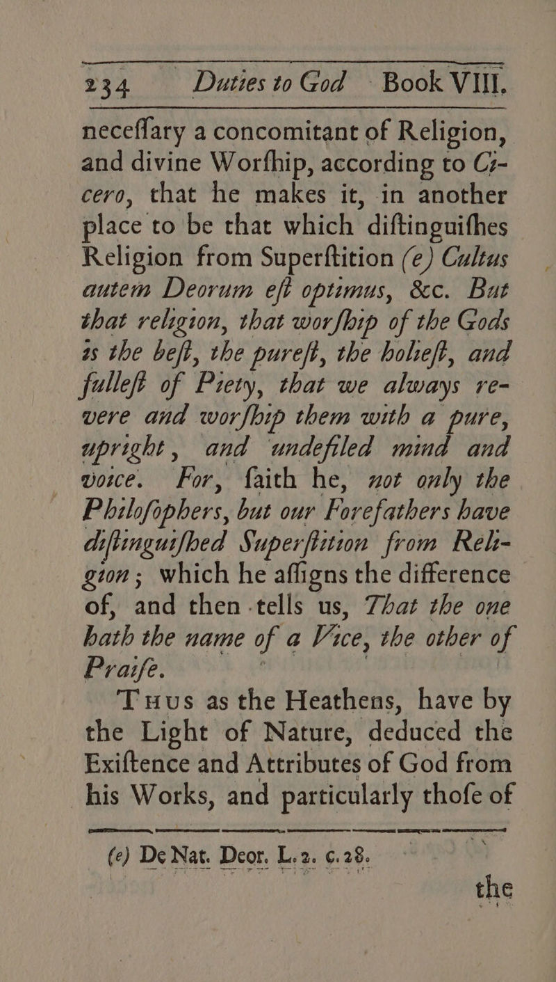 neceflary a concomitant of Religion, and divine Worfhip, according to C7- cero, that he makes it, in another place to be that which ‘diftinguithes Religion from Superftition (e) Cultus autem Deorum eft optimus, &c. But that religion, that worflip of the Gods is the heft, the pureft, the bolieft, and fulleft of Piety, that we always re- vere and worfbip them with a she upright, and undefiled mind and vowce. For, faith he, zot only the Philofo aphers, but our Forefathers have diftinguifbed Superfiition from Rel- gton; which he affigns the difference of, and then -tells us, That the one hath the name of a Vice, the other of Praife. Tus as the Heathens, have by the Light of Nature, Paeducen the Exiftence and Attributes of God from his Works, and particularly thofe of Se ee cee et nn ee nT ee Fe Demat. Deon Egg ay
