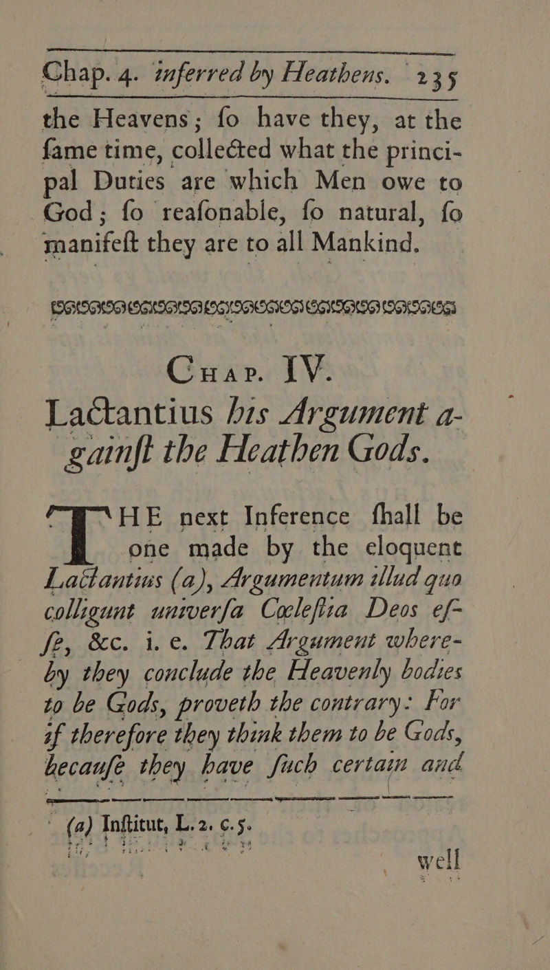 the Heavens; fo have they, at the fame time, collected what the princi- pal Duties are which Men owe to God; fo reafonable, fo natural, fo manifeft they are to all Mankind. Cuapr. IV. Lactantius his Argument a- gainft the Heathen Gods. @-HE next Inference fhall be one made by the eloquent Lattantius (a), Argumentum illud quo colligunt univerfa Coclefiza Deos ef- fe, &c. i. e. That Argument where- by they conclude the Heavenly bodies to be Gods, proveth the contrary: For if therefore they think them to be Gods, hecaufe they have Such certain and (a) Inftitut, L.2. ¢.5. er; 1. S59 to ee 4 v4