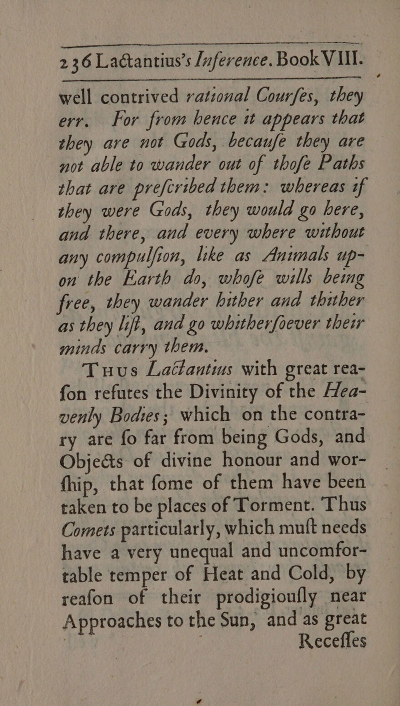 well contrived rational Courfes, they err. For from hence it appears that they are not Gods, becaufe they are not able to wander out of thofe Paths that are prefcribed them: whereas if they were Gods, they would go here, and there, and every where without any compulfion, like as Animals up- on the Earth do, whofe wills bemg free, they wander hither and thither as they lift, and go whitherfoever their minds carry them. Tuus Lattantis with great rea- fon refutes the Divinity of the Hea- venly Bodies; which on the contra- ry are fo far from being Gods, and Obje&ts of divine honour and wor- fhip, that fome of them have been taken to be places of Torment. Thus Comets particularly, which muft needs have a very unequal and uncomfor- table temper of Heat and Cold, by reafon of their prodigioufly near Approaches to the Sun, and as great | ; Recefles