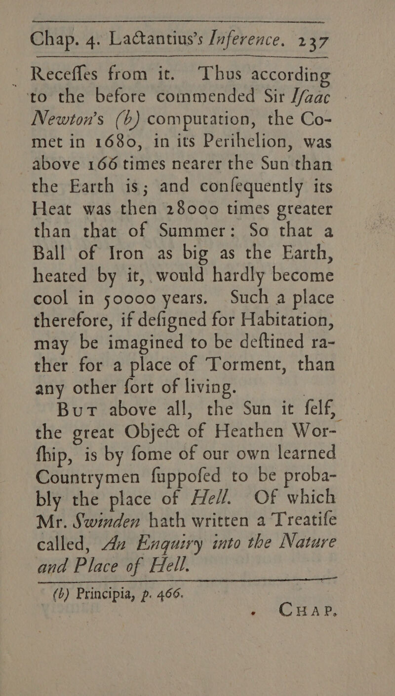 _ Receffes from it. Thus according to the before commended Sir J/aac - Newton’s (b) computation, the Co- met in 1680, in its Perihelion, was above 166 times nearer the Sun than © the Earth is; and confequently its Heat was then 28000 times greater than that of Summer: So that a Ball of Iron as big as the Earth, heated by it, would hardly become cool in 50000 years. Such a place therefore, if defigned for Habitation, may be imagined to be deftined ra- ther for a place of Torment, than any other fort of living. i But above all, the Sun it felf, the great Object of Heathen Wor- fhip, is by fome of our own learned Countrymen fuppofed to be proba- bly the place of He//, Of which Mr. Swnden hath written a Treatife called, An Enquiry into the Nature and Place of Hell. (b) Principia, p. 466. | CHap,