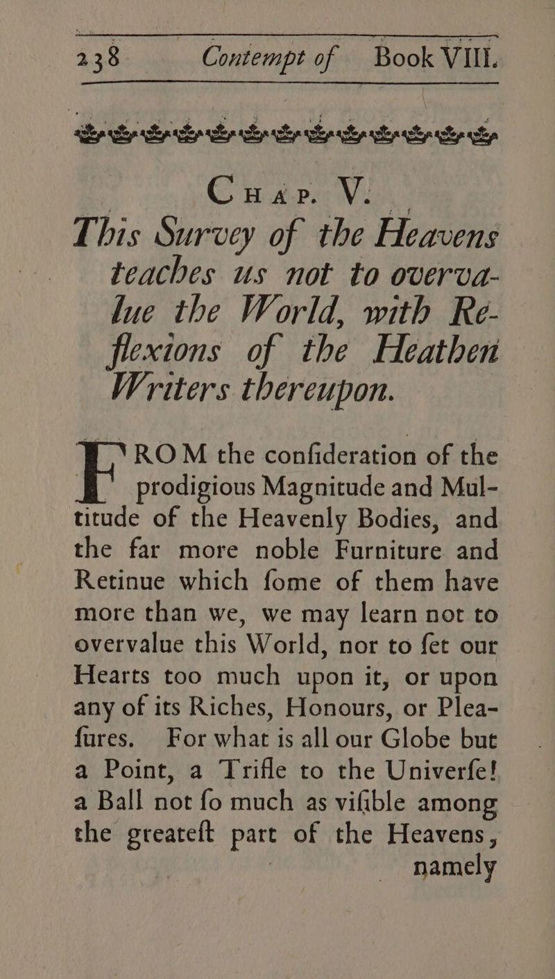 lue the World, with Re- flexions of the Heathen Writers thereupon. VY ROM the confideration of the Esprodigious Magnitude and Mul- titude of the Heavenly Bodies, and the far more noble Furniture and Retinue which fome of them have more than we, we may learn not to overvalue this World, nor to fet our Hearts too much upon it, or upon any of its Riches, Honours, or Plea- fures. For what is all our Globe but a Point, a Trifle to the Univerfe! a Ball not fo much as vifible among the greateft part of the Heavens, : namely