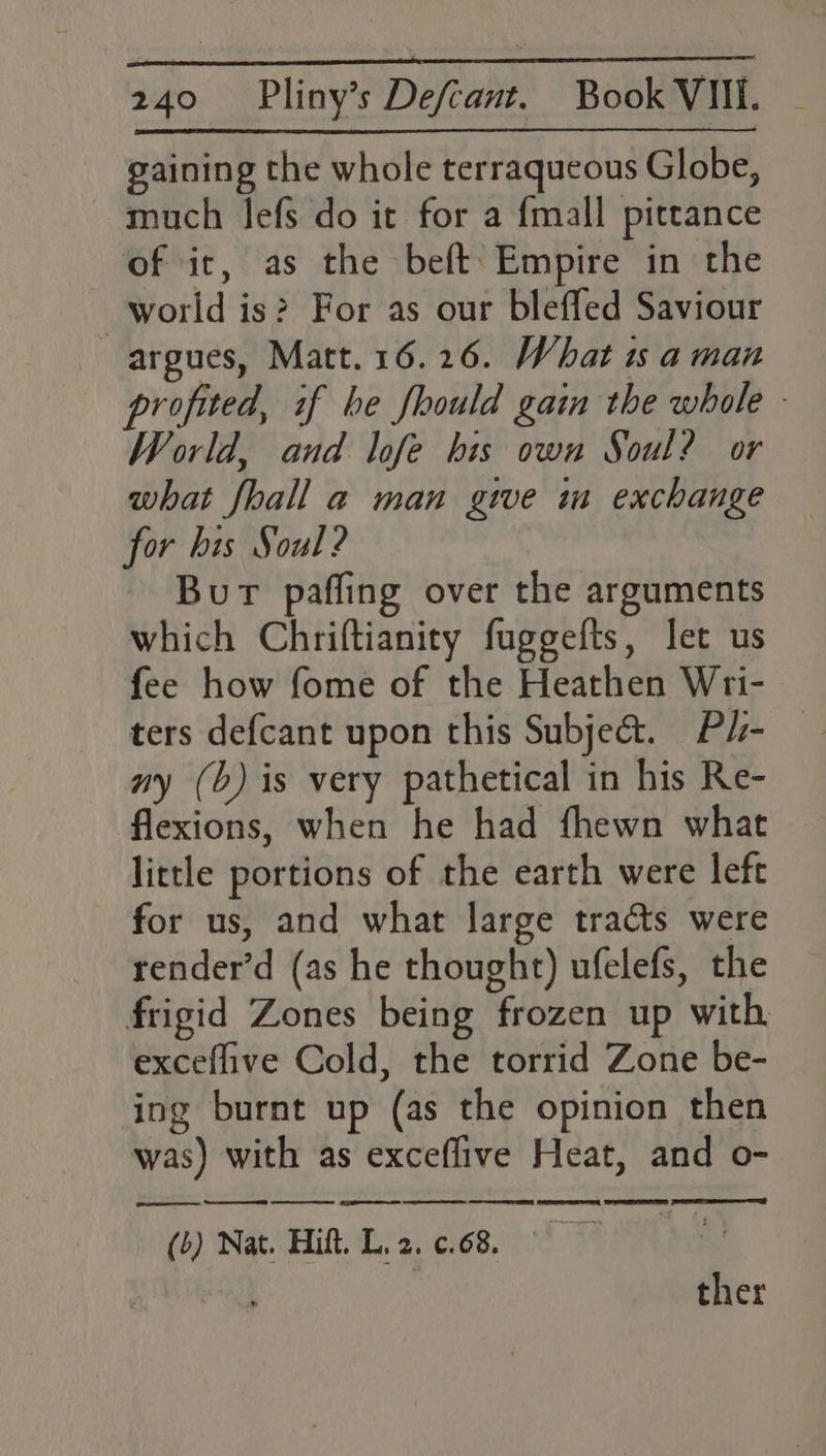 gaining the whole terraqueous Globe, much lefs do it for a {mall pittance of ic, as the beft: Empire in the world is? For as our blefled Saviour argues, Matt.16.26. What is aman profited, if be fhould gain the whole - World, and lofe his own Soul? or what fhall a man give im exchange for his Soul ? Bur paffing over the arguments which Chriftianity fuggefts, let us fee how fome of the Heathen Wri- ters defcant upon this Subje&amp;. P/- ny (b) is very pathetical in his Re- flexions, when he had fhewn what little portions of the earth were left for us, and what large tracts were render’d (as he thought) ufelefs, the frigid Zones being frozen up with. exceflive Cold, the torrid Zone be- ing burnt up (as the opinion then was) with as exceflive Heat, and o- re ER EE ERED RRS EN EY TL SLY TY (b) Nat. Hitt. L. 2. c.68. ther