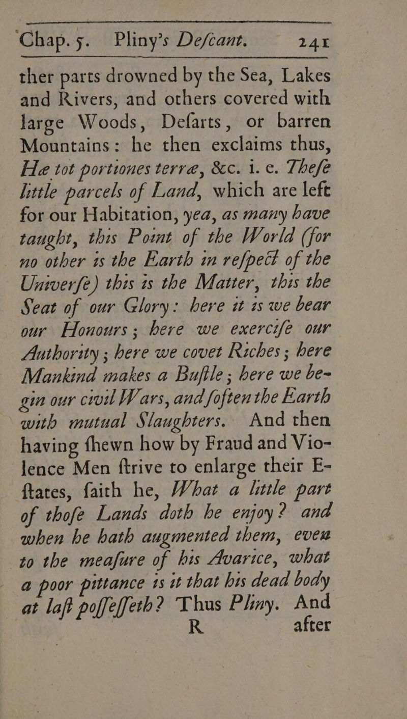 ther parts drowned by the Sea, Lakes and Rivers, and others covered with large Woods, Defarts, or barren Mountains: he then exclaims thus, He tot portwnes terra, &amp;c. i. ¢. Thefe little parcels of Land, which are lefe for our Habitation, yea, as many have taught, this Pot of the World (for no other is the Earth im refpect of the Univerfe) this is the Matter, this the Seat of our Glory: bere it is we bear our Honours; here we exercife our Authority ; bere we covet Riches ; bere Mankind makes a Bufile ; bere we be- gin our civil Wars, and foftenthe Earth with mutual Slaughters. And then having fhewn how by Fraud and Vio- lence Men ftrive to enlarge their E- ftates, faith he, Whar a litle part of thofe Lands doth he enjoy? and when he bath augmented them, even to the meafure of his Avariwce, what @ poor pittance ts it that his dead body at laf poffeffeth? Thus Pliny. And | R after