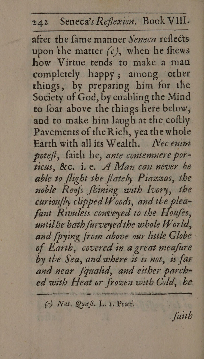 after the fame manner Seneca reflects upon the matter (c), when he fhews how Virtue tends to make a man completely happy; among ‘other things, by preparing him for the Society of God, by enabling the Mind to foar above the things here below, and to make him laugh at the coftly. Pavements of the Rich, yea the whole Earth with allits Wealth. ec enim potefi, faith he, ante contemuere por- ticus, &amp;c. i.e. A Man can never be able to flight the flately Piazzas, the noble Roofs fining with Ivory, the curtoufly clipped Woods, and the plea- fant Rivulets conveyed to the Houfes, until be hath furveyed the whole World, and {pying from above our little Globe of Earth, covered in a great meafure by the Sea, and where i 1s not, +s far eR AER! eee ESE a SORES Rano Meo SN AOR FERS! (c) Nat. Queft. Lit. Pref. | faith