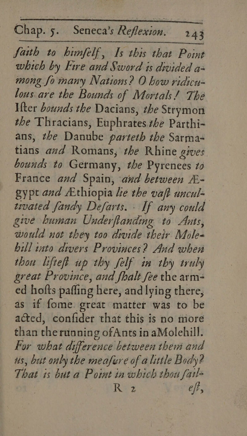Nos lobe he CTE UY ol I Ra a: faith to hinfelf, Is this that Point which by Fire and Sword ts divided a- mong fo many Nations? O how ridicu- lous are the Bounds of Mortals! The Ifter bounds the Dacians, the Strymon the Thracians, Euphrates. ze Parthi- ans, the Danube parteth the Sarma- tians avd Romans, the Rhine gives bounds to Germany, the Pyrenees to France and Spain, and between &amp;- gypt and Athiopia he the vaft uncul= twvated fandy Defarts. . If any could give human Underflandng to Ants, would not they too divide their Mole- hill inta divers Provinces? And when thou lifteft up thy felf im thy truly great Province, and fhalt fee the arm- ed hofts paffing here, andlying there, — as if fome. great matter was to be acted, confider that this is no more than theruoning ofAnts in aMolehill. For what difference between them and us, but only the meafere of a little Body? That is but a Point in which thou fat! . Re? | ef,