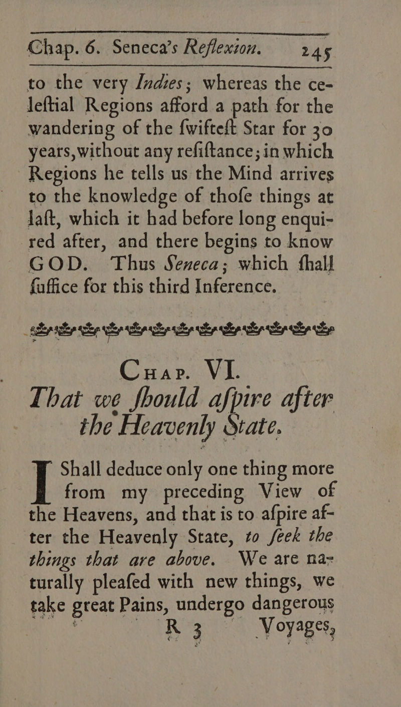 to the very Judes; whereas the ce- leftial Regions afford a path for the wandering of the {wifteft Star for 30 years, without any refiftance; in which Regions he tells us the Mind arrives to the knowledge of thofe things at Jaft, which it had before long enqui- red after, and there begins to know GOD. Thus Sexeca; which fhall faffice for this third Inference. 7 Cuap. Vii That we fhould afpire after | the Heavenly State. Shall deduce only one thing more | from my preceding View of the Heavens, and that is to afpire af- ter the Heavenly State, to /eek the things that are above. We are na- turally pleafed with new things, we take great Pains, undergo dangerous R 3 Voyages,