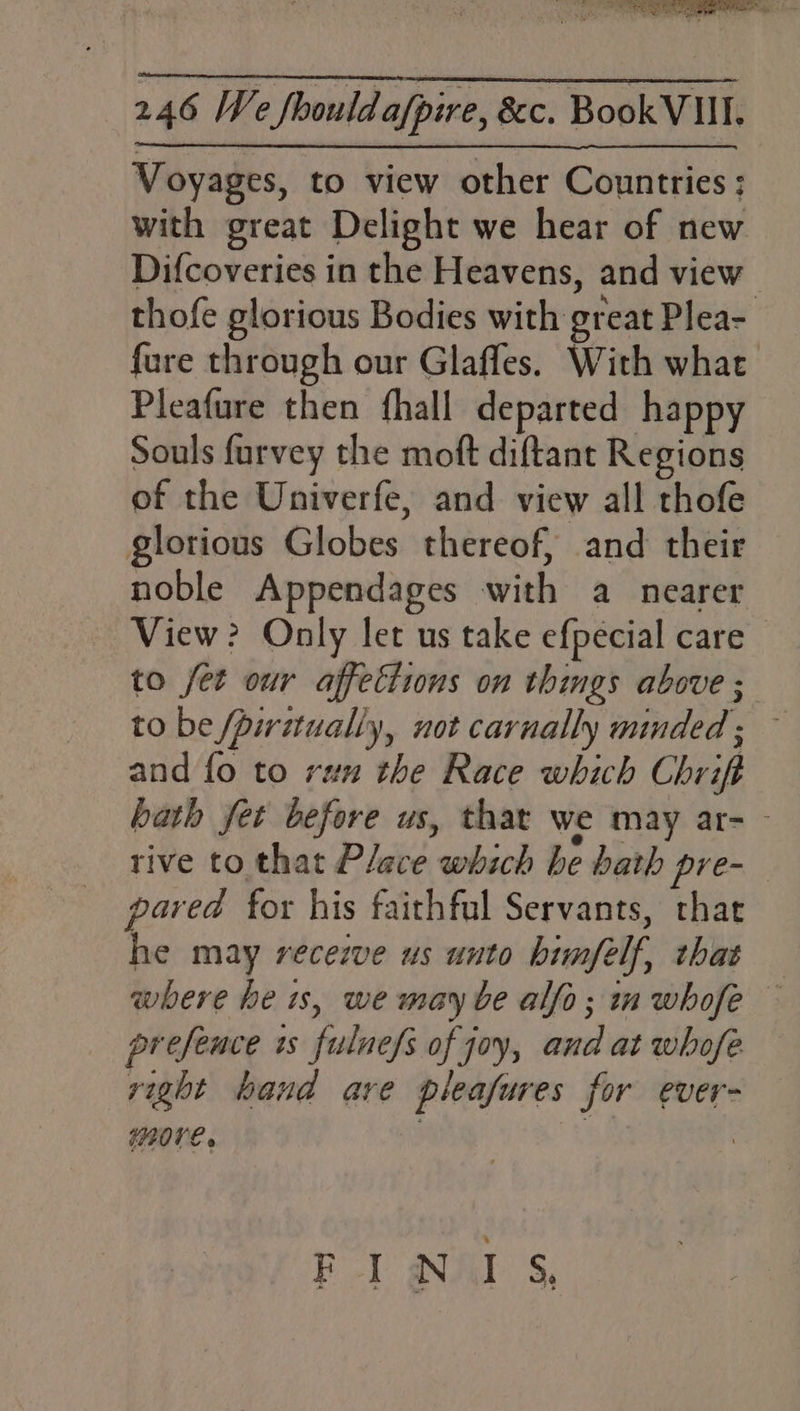 Voyages, to view other Countries; with great Delight we hear of new Difcoveries in the Heavens, and view thofe glorious Bodies with great Plea- fure through our Glafles. With what Pleafure then fhall departed happy Souls furvey the moft diftant Regions of the Univerfe, and view all thofe glorious Globes thereof, and their noble Appendages with a nearer View? Only let us take efpecial care to fet our affections on things above ; to be /piritually, not carnally minded; — and fo to ran the Race which Chrift hath fet before us, that we may ar- - rive to that Place which be bath pre- “fe for his faithful Servants, that e may recezve us unto himfelf, that where he is, we may ve alfo; in whofe — prefeuce is fulnefs of joy, and at whofe vight hand are pleafures for ever- more. iy FINIS,