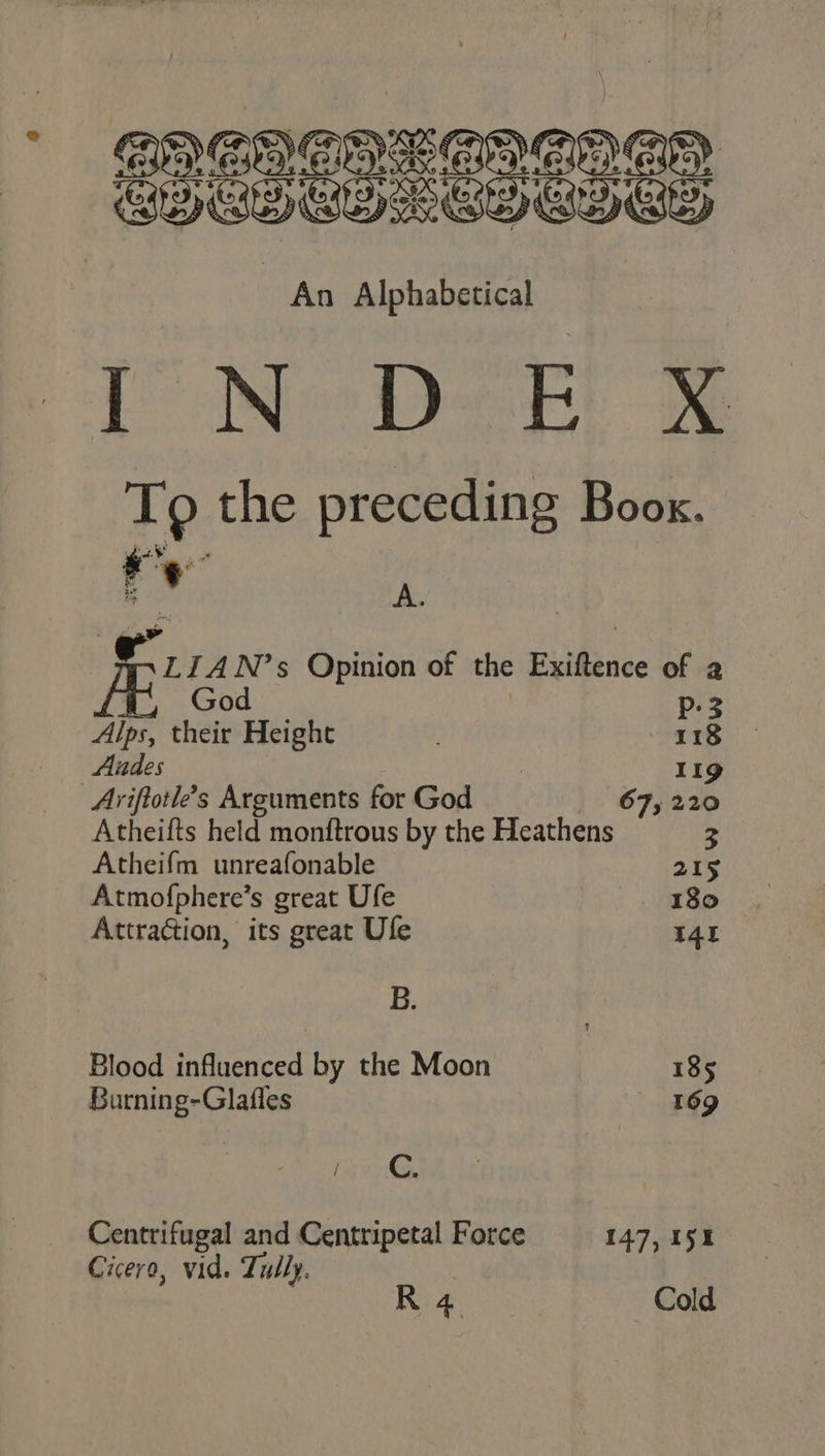 cN- DoF ® To the preceding Boox. r “a i A. - LIAN’s Opinion of the Exiftence of a God p-3 Alps, their Height 118 Audes 119 Arviftotle’s Arguments for God 67, 220 Atheifts held monftrous by the Heathens 3 Atheifm unreafonable 215 Atmofphere’s great Ufe 180 Attraction, its great Ufe 14 B. Blood influenced by the Moon 185 Burning-Glafles 169 (a, Centrifugal and Centripetal Force 147, 151 Cicero, vid. Tully. |
