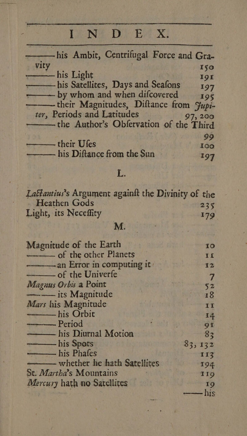 LENG BD) Ee xX -his Ambit, Centrifugal Force and Gra- sty Iso his Light Ign his Satellites, Days and Seafons — 197 by whom and when difcovered 195 their Magnitudes, Diftance from Fupi- ter, Periods and Latitudes 97, 200 the Author’s Obfervation of the Third —_—— their Ufes ad 2 his Distance from the Sun 197 1 Laftautius’s Argument againft the Divinity of the ; Heathen Gods | 235 Light, its Neceffity 179 M. | ‘ Magnitude of the Earth 10 — — of the other Planets : ret —an Error in computing it: 12 of the Univerfe 7 Maguus Orbis a Point | 52 ———— its Magnitude iar § Mars his Magnitude 11 his Orbit | 14 Period | 91 his Diurnal Motion 33 his Spots 33, 132 his Phafes 113 whether he hath Satellites 194, St. Martha’s Mountains } 119