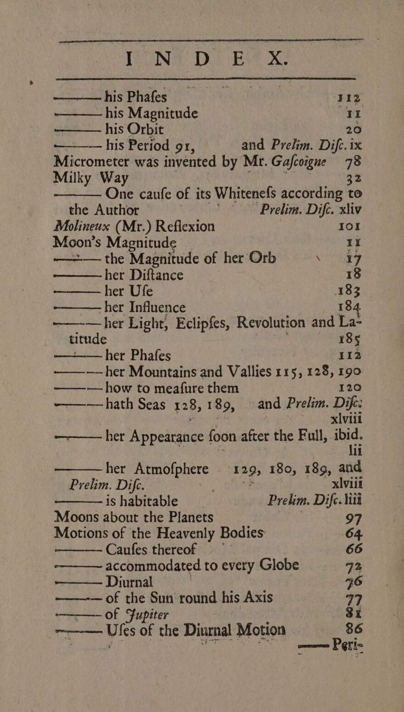 hisPhafes ‘312 - his Magnitude 11 his Orbit 20 — his Period 91, and Prelim. Difc. ix Micrometer was invented by Mr. Gajcoigne 78 Milky Way 32 One caufe of its Whitenefs according to the Author | | Prelim. Dife. xliv Molineux (Mr.) Reflexion Iol Moon’s Magnitude 1X ——=+— the Magnitude of her Orb SSA oy her Diftance } 18 her Ufe 183 her Influence 184 —her Light, Eclipfes, Revolution and La- - titude | es: 3 —her Phafes 112 ———-——her Mountains and Vallies 115, 128, 190 ——~— how to meafure them 120 ~——— hath Seas 128, 189, and Prelim. Dife: xiviil ——— her Appediuee foon after the Full, deat? li her Atmofphere 12 295 180, 189, and Prelim. Dife. . xlviit ishabitable __ Prelim. Dif. iit Moons about the Planets ae 97 Motions of the Heavenly Bodies 64 Caufes thereof 66 accommodated to every Globe 72 ——— Diurnal q6 — of the Sun round his Axis 77 —of Jupiter 3X -_ Utes of the Diurnal Motion 86