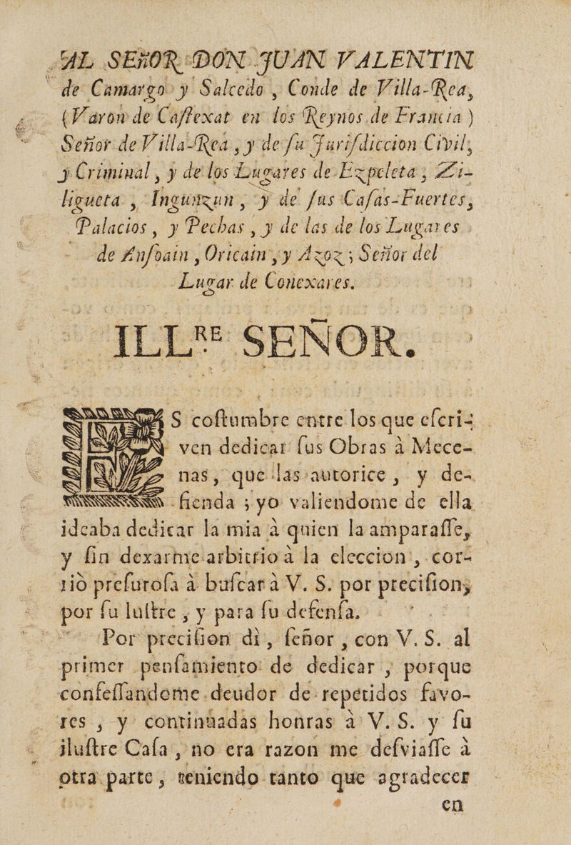 “AR SEÑOR: DON JUAN MVALENTIN de a y Salcedo , Conde de Villa-Rea, (Varon de Caffexat en del ¡ld de Erancia) Señor de Villa Rea y de fu ] ql (dicción Civil, j) Criminal , y de los Luga res de Ezpeleta; bs ligueta. , Thelrean&gt; yde e Cafas-Fuertes, Palacios , y Pechas , y de les de los Lugares. de Anfoain , Oricain yy Azoz 5 Señor del -Lucar de Conexares. se ILL SEÑ OR. Ss cofiiabre entre q que clerta.. * ven dedicar lus Obras 4 a Mece- E vas, que: las» autorice , y de- SS fienda 5 yo va liendome de ella. ideaba dedicar la mia 2 quien la amparafle, y Gn dexarhxe: arbitrio a. la eleccion:, cor- vo prefurola a bultara V. S. por precifion, A por fu loltre , y para fu defenía. e, Por prccilion: di, feñor , con V.S. al rimer penfamiento: de darth y porque coa ón. deudor de: repetidos favo- _ res , y contintadas honras a V.S. y fu - ¿luftre Cala, no era razon me defvialTe a A otra parte, dsriendo. eántó: que agradecer 5 | s en ASA SN a