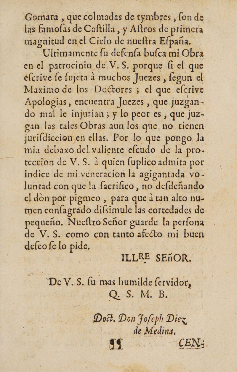 Gomara , que colmadas de tymbres , lon de las famolas de Caftilla , y Altros de primera magnitud en el Cielo di nucítra Elpaña. “Ulnmancaé e den bulca mi Obra en el patrocinio de. V.S. porque fi el que e(crive fe fujeta a muchos Juezes , fegun el Maximo de los Doétores 5 el que elcrive Apologias, encuentra Juezes , que juzgan- do mal le injurian ; y lo peor es » que juz- gan las tales Obras aun los que no tienen jurifdiccion, en ellas. Por lo que pongo la mia debaxo del. valiente elcudo de la pro- teccion de V.S. a quien fuplico admita por indice de mi veneracion la agigantada vO- luntad con que la facrifico, no “defdeñando el don por pigmeo , para que a tan alto nu- men confagrado difsimule las cortedades de pequeño. Nucftro Señor guarde la perfona de V. S. como con tanto afeóto mi buen deleo fe lo pide. | | | ILLRE SEÑOR. DY Sa mas humilde fervidor, QS. M. B. - Dobs, Don FJofeph Diez, 500 de Medina,