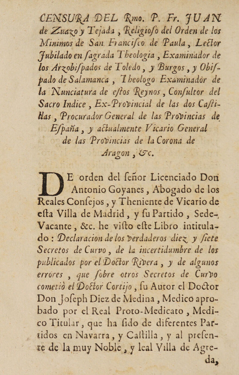 CENSURA DEL Rmo. P. Fr. JUAN de Zuazo y Tejada , Religio/o del Orden de los Minimos de San Francifco de Paula, Lector Jubilado en fagrada Theología , Examinador de los Arzobi/pados de Toledo, y Burgos , y Obif- pado de Salamanca , Tbheologo Examinador de la Nunciatura de e/fos 'Reynos , Confultor del Sacro Indice, Ex-Provincial de las dos Ca/tt- Has , Procurador General de las Provincias de | EJpaba, y actualmente Vicario General de las Provincias de la Corona de. Aragon , Tc. ¡E orden del feñor Licenciado Dori | ID Antonio Goyanes , Abogado de los Reales Confejos , y Theniente de Vicario de elta Villa de Madrid, y fu Partido , Sede-= Vacante, Sc. he vilto elte Libro SER do: Declaracion de los verdaderos diez y Jiete Secretos de Curvo, de la incertidumbre de los publicados por el Doctor Rivera , y de algunos errores , que fobre otros Secretos de Curvo cometió , Doétor Cortijo , fu Autor el Doctor Don Jofeph Diez de Medina , Medico apro- bado por el Real Proto- Modiéara Medi- - co Titular, que ha fido de HS Par- tidos en Navárila , y Caltilla, y al prelen- 1e de la muy Noble, y leal Villa de Agre- da,