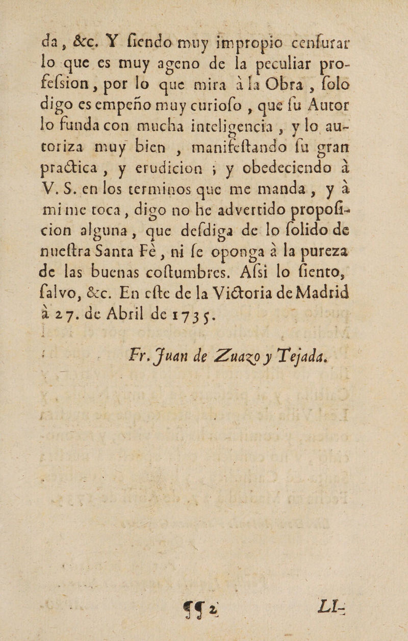 da, 8:c. Y fiendo muy impropio cenfurar lo que es muy ageno de la peculiar pro- feísion , por lo que mira ala Obra, folo digo es empeño muy curiofo , que fu Autor lo funda con mucha inteligencia , y lo au- toriza muy bien , manifeftando Íu gran e AER : 1 . xs practica, y erudicion ; y obedeciendo á V. S. en los terminos que me manda, y a mime toca, digo no he advertido propof1- cion alguna, que deídiga de lo folido de nueftra Santa Fe, ni le oponga a la pureza de las buenas coltumbres. Afsi lo fiento, - falvo, Szc. En clte de la Viétoria de Madrid ys : bo se a 27. de Abril de 1735. Hi Er, Juan de Zuazo y Tejada, q LL.