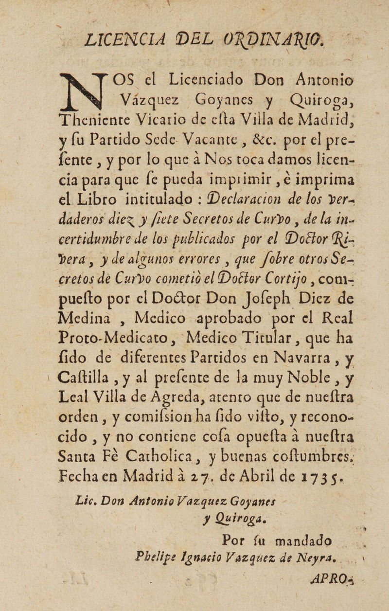 - LICENCIA DEL ORDINARIO. OS sj leraciódo Bon Aca Vázquez Goyanes y Quiroga, Theniente Vicario de elta Villa de Madiid: y lu Partido Sede Vacante , $e. por el pre- el Libro intitulado : Declaracion de los ver. daderos diez y frete Secretos de Curvo , de la 1n-- Vera, y de algunos errores , que fobre otr os Se- puefto por el Doétor Don Jofeph Diez de Medina , Medico aprobado por el Real Proto-Medicato, Medico Titular , que ha Íido de e Partidos en Navara. , Y Caftilla , y al prelente de la muy Noble, y orden, y comifsion ha lido vilto, y recono- cido , y no contiene cola opuefta a nueltra Fecha en Madrid a 27. de Abril de 1735. Lic. Don Antonio Vazquez Goyanes | y Quiroga. Phelipe a. Vazquez de Neyra. un