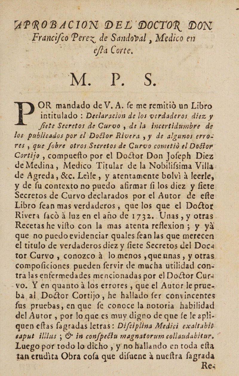 APROBACION DEL 'DOCTOR. DON de gicde Perez, de Sandoval , Medico en . efta Corte, Mp OR mandado de V. A, fe me remitió un Libro Pp intitulado : Declaracion de los verdaderos diez y Jete Secretos de Curvo , de la incertidumbre de los publicados por el Doctor Rivera y y de algunos erro- res , que fobre otros Secretos de Curvo cometió el Doétor Cortijo , compuetto por el Doétor Don Jofeph Diez de Medina. Medico Titular de la Nobilifsima Villa de Agreda, Gzc. Leile, y atentamente bolvi A leerle, y de fu contexto no puedo afirmar fi los diez y fiete Secretos de Curvo declarados por el Autor de efte Libro fean mas verdaderos, que los que el Doétor Rivera faco á luz en el año de 1732. Unas, y otras Recetas he vilto con la mas atenta reflexion ; y ya que no puedoevidenciar quales fean las que merecen el titulo de verdaderos diez y fiete Secretos del Doca tor Curvo , conozco á lomenos ,quennas , y otras compoliciones pueden fervir de mucha utilidad con- tra las enfermedades mencionadas por el Doétor Curs - vo. Y en quanto a los errores , que el Autor le prue- ba al Doétor Cortijo, he hallado fer convincentes fus pruebas, en que fe conoce la notoría habilidad del Autor , por lo que es muy digno de que [e le apli- quen eftas lagradas letras: Difiiplina Medici exoltabis saput illlas ; O in confpecta magnatorum collaudabitar, * Luego por todo lo dicho y y no hallando en toda efta tan erudita Obra cola que difuene a nueftra fagrada Re: