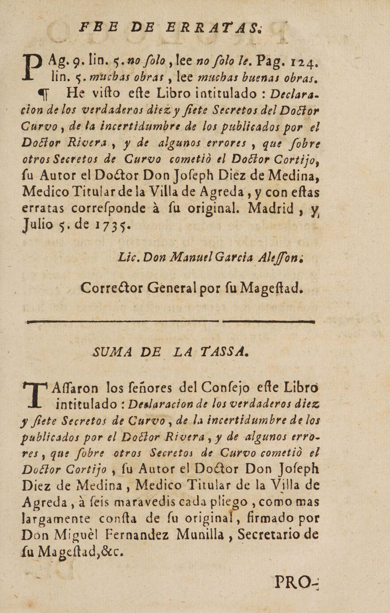 Pp pe 9. Yo. Ñ cía: pe no folo le. Digi 124. lin. 5. michas obras , lee muchas buenas obras. ay He vifto efte Libro totitulado : Declara. cion delos verdaderos diez y fiete Secretos del Doctor Curvo , de la incertidumbre de los publicados por el Doctor Rivera y y de algunos errores y que fobre otros Secretos de Curvo cometió el Doctor Cortijo, fu Autor el Doétor Don Jofeph Diez de Medina, Medico Titular de la Villa de Agreda, y con eltas erratas correíponde á Íu original, Madrid , Y Julio 5 de 1735. Lic, Don Manuel Garcia Aleffon; Correttor General por lu Mageftad. SUMA DE LA TASSA. Aflaron los eñares del Confejo efte Libro intitulado : Deslaracion de los verdaderos diez y fiete Secretos de Curvo, de la incertidumbre de los publicados por el Doétor Rivera, y de algunos erro. res, que fobre otros Secretos de Curvo cometio el Doétor Cortijo , lu Autor el Dottor Don Jofeph Diez de Medina , Medico Titular de la Villa de Agreda, a feis maravedis cada pliego ,como mas largamente confta de fu original, Aiemado por Don Miguel Fernandez Munilla , Secretario de Lu Mageltad,Gc. PRO-