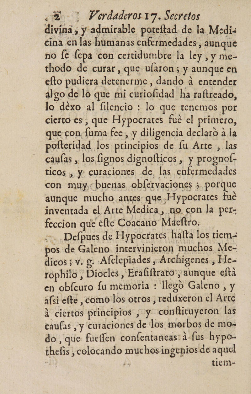 divina ; y admirable poteftad. de la Medi: cina en las humanas enfermedades, au nque no [e fepa con certidumbre la ley, y me- thodo de curar, que ularon; y aunque en .elto pudiera detenerme, dando á entender algo de lo que mi curiofidad ha raftreado, lo dexo al filencio : lo que tenemos por cierto es, que Hypocrates fue el primero, que con, [uma fee, y diligencia declaro a la pofteridad los principios de lu Arte , las caulas , los Í1ignos dignofticos , y prognof- ticos , y: curaciones .de, las enfermedades con muy buenas oblervaciones 5 porque aunque mucho antes que Hypocrates fue inventada el Arte Medica , no con la per- feccion qué éfte Coacano Maeftro. +. Defpues de Hypocrates. halta los tiem= pos de Galeno intervinieron muchos Me- dicos; v. 8: Afclepiades , Archigenes , He- rophilo, Diocles , Eraliftrato; aunque efta en obícuro lu memoria : llegó Galeno , y afsi efte comollos otros , reduxeron el Arte A ciertos principios , y conftituyeron las caufas , y curaciones de los morbos de mo- do, que fueflen confentaneas: a-fus hypo- thefis , colocando muchos ingenios de aquel e ¿e t1iciM-