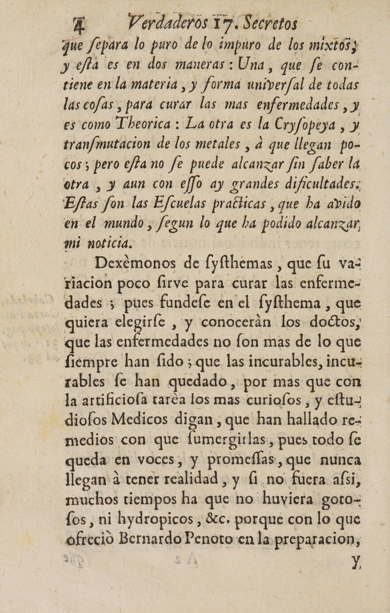 que fepara lo puro de lo impuro de los mixtos; y effa es en dos maneras: Una, que fe con- dd en la materia , y forma univer/al de todas las cofas , para curar las mas enfermedades , y es como oe: La otra es la Cryfopeya , y tranfmutacion de los metales , d que llegan po- cos 3 pero ejta no fe puede alcanzar fín faber la otra , y aun con effo ay grandes dificultades, Ejlas ion las Efcuelas pr aéticas ,que ha avido en el mundo, fegun lo que ba podido alcanzar, mi noticia. | Dexémonos de [yfthemas, que lu vaz riacion poco firve para curar las enferme- dades ; pues fundele en el fyfthema , que uiera elegiríe , y conocerán los dottos, que las cofenicdades no fon mas de lo que “Siempre han fido ; que las incurables, incu- rables [e han quedado, por mas que con la artificiola taréa los mas curiofos , y cltu- diofos Medicos digan, , que han hallado rez medios con que (omergirlas, pues todo fe queda en voces, y promeflas, que nunca llegan: a tener scalidad , y (1. no fuera aísi, muchos tiempos ha que no huviera goto- fos, ni hydropicos , 8c. porque con lo que ofreció Bernardo Penoto:en la preparacion, Y