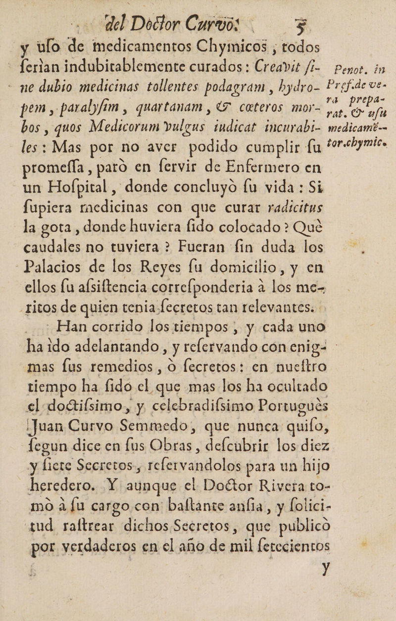 ulo de medicamentos Chymicos , todos | ¡e indubitablemente curados: Creavie fi- ne dubio medicinas tollentes podagram , hydro- pem, paralyfam , quartanam , (7 cateros mor- bos , quos Medicorum vulgus iudicat incurabi- les : Mas por no aver podido cumplir fu promella, paro en fervir de Enfermero en un Hofpital, donde concluyó lu vida : Si fupiera raedicinas con que curar radicitus la gota , donde huviera fido colocado > Qué caudales no tuviera > Fueran fin duda los “Palacios de los Reyes fu domicilio, y en ellos lu afsiftencia correíponderia a a lós me- ritos de quien tenia fecretos tan relevantes: - Han corrido los tiempos , y cada uno Penot. ¿1 Pref.de ve- ra prepa- rat. (7 u/fu medicamtb=. tor.chymica mas [us remedios , o fecretos: en nueítro tiempo ha fido el ¿que mas los ha ocultado el doctilsimo.,, y celebradifsimo Portugués Juan Curvo Semmedo, que nunca: quilo, legun dice en [us beis. delcubrir los diez y licte Secretos, relerva ndolos para un hijo heredero. Y aunque el Doétor Rivera to- mo a fu cargo. con' baltante aníía, y Íolici- sud raltrear dichos Secretos, que publico por verdaderos en el año de mil ferecientos