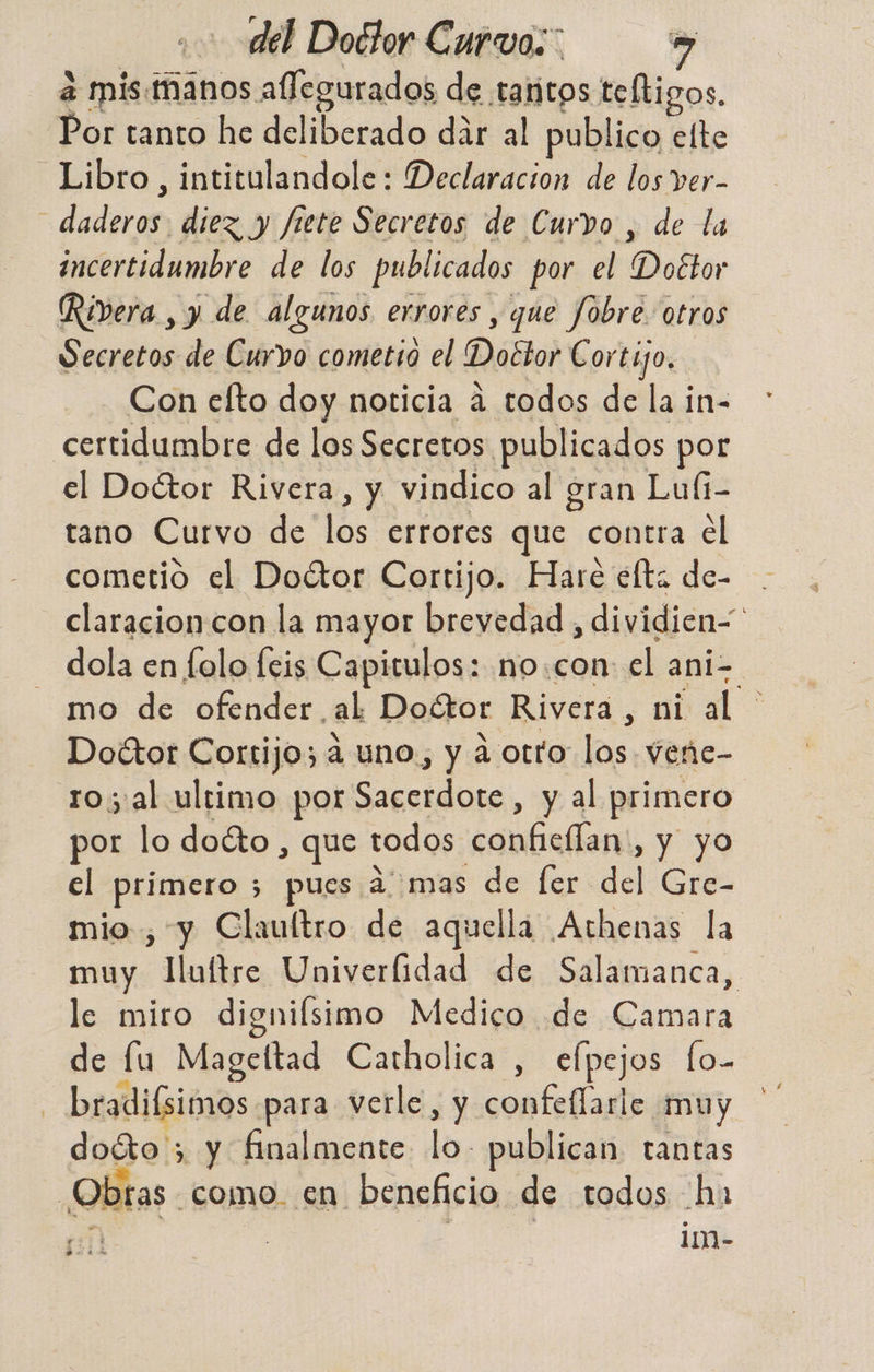 a mis. manos allegurados de taritos teltigos. Por tanto he deliberado dar al publico elte Libro, intitulandole: Declaracion de los ver- : dadiren diez y fiete Secretos de Curvo , de la incertidumbre de los publicados por el E Doétor Rivera , y de algunos errores , que Jobre. otros Secretos de Curvo cometio el Doétor Cortijo, Con efto doy noticia a todos de la in- certidumbre de los Secretos publicados por el Doétor Rivera, y vindico al gran Luíi- tano Curvo de q errores que contra el cometió el Doétor Cortijo. Hare éfta de- claracioncon la mayor brevedad, dividien | - dola en folo feis Capitulos: no.con: el ani. mo de ofender. al Doétor Rivera, ni al DoGtor Cortijo; a uno, y a otto ra Vvene- royal ultimo por Sacerdote, y al primero por lo docto, que todos USA y yo el Pra 5 pues 27 mas de fer del Gre- mio, y Claultro de aquella Athenas la muy JHuítre Univerlidad de Salamanca, le miro dignifsimo Medico de Camara de lu Mageltad Catholica , elpejos fo-. - bradiísimos para verle y confeflarle muy doéto > y finalmente lo, publican. tantas ¿Obras como en beneficio de todos ha