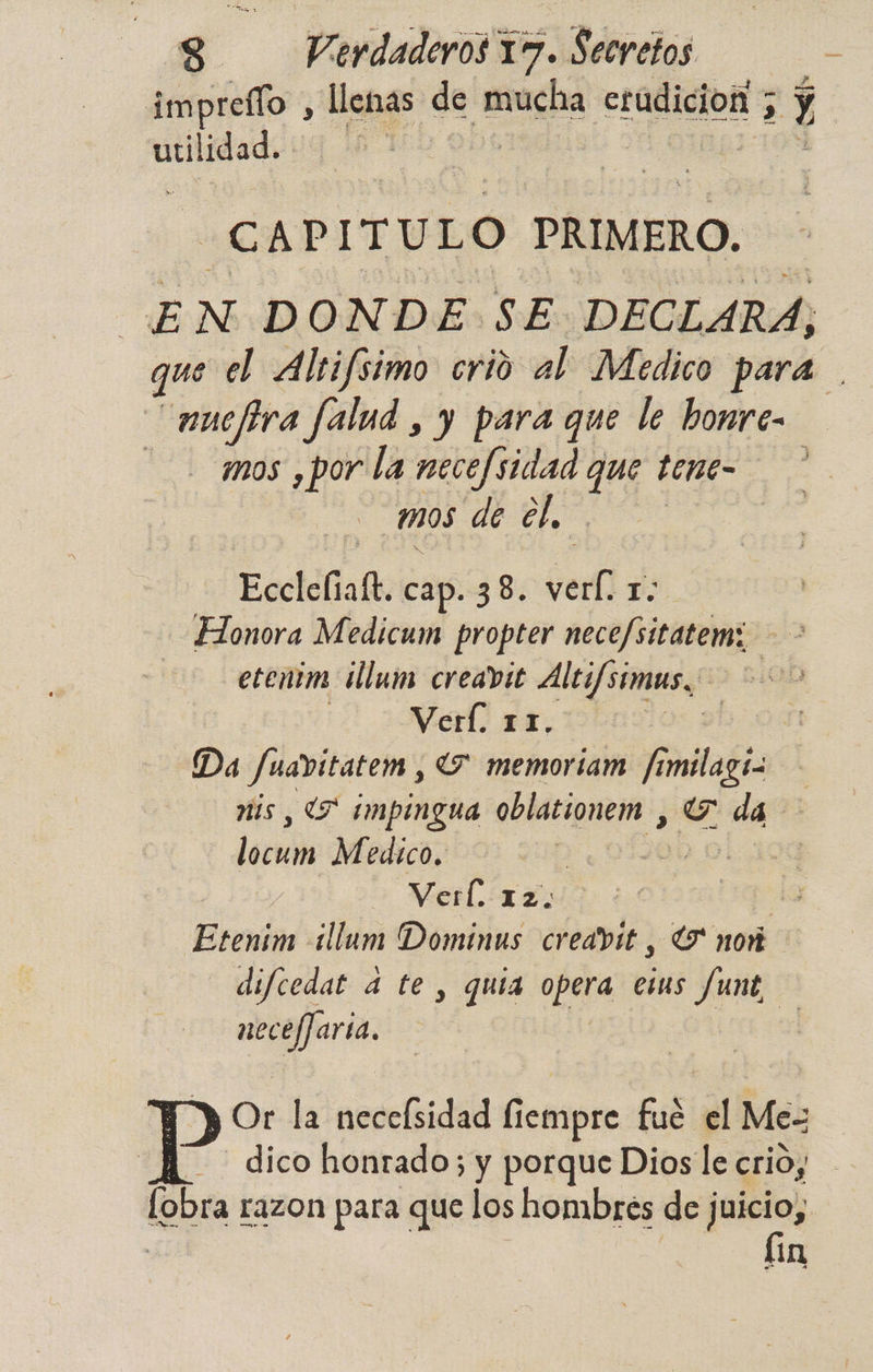 pe ar de mucha erudición ; y y | ERIC 4 AB CAPITULO PRIMERO. | EN DONDE SE DECLARA, que el Alrifsimo crio al Medico para nuelira falud , y para que le bonre- mos ¿por la necefsidad de tene- : mos de el, Ecciólialk cap. 38. Pell 1. Honora Medicum propter nece/sitatem: etenim ¡llum creavit Aleifsimus. | Verí. 11. y 90% Da fuavitatem , 7 memoriam fimilagí mis , (7 impingua oblationem , Y da decai Medico. 01 Verl. 12. | Esenim ¿llum Dominus credvit , G nor difcedat 4 te , quia opera etus funt, nece/Jaria, | | ps la necefsidad fiempre fué el Me dico honrado; y porque Dios le crio, | on razon para que los hombres de juicio, fín