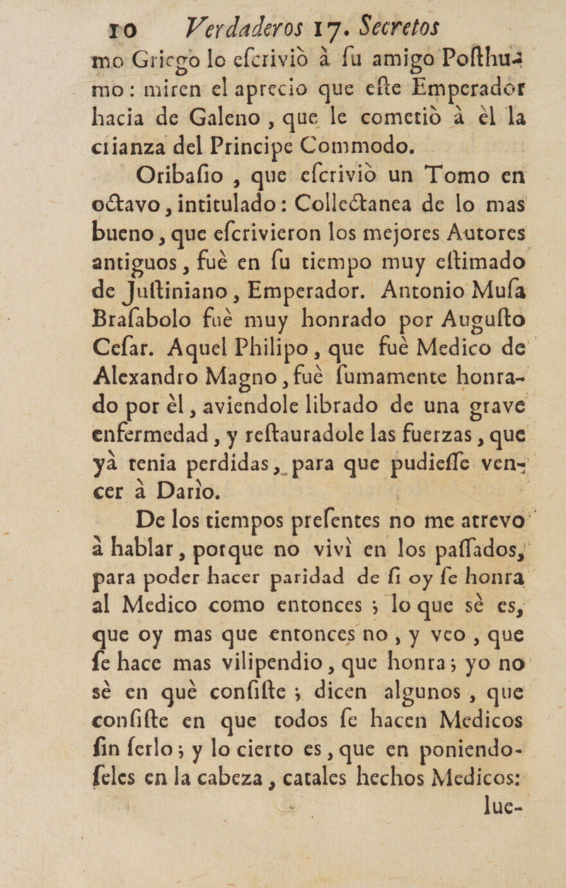 mo Gricgo lo eferivio a fu amigo Pofthuz mo: miren el aprecio que efte Emperador hacia de Galeno, que le cometio a el la crianza del Principe Commodo, Oribafio , que efcrivio un Tomo en octavo , intitulado: Colleótanea de lo mas bueno, que efcrivieron los mejores Autores antiguos , fué en lu tiempo muy eltimado de Juftiniano, Emperador. Antonio Muía Bralabolo fue muy honrado por Augulto Celar. Aquel Philipo, que fué Medico de Alexandro Magno, fué fumamente honra do por él, aviendole librado de una grave enfermedad , y reftauradole las fuerzas , que. ya tenia perdidas, para que pudiefle ven= cer a Dario. | 3 De los tiempos prelentes no me atrevo” a hablar, porque no vivi en los paífados, para poder hacer paridad de li oy fe honra al Medico como entonces 3 lo que sé es, que oy mas que entonces no, y veo , que fe hace mas vilipendio , que honra; yo no se en qué coníifte ; dicen algunos , que conlifte en que todos fe hacen Medicos fin ferlo; y lo cierto es, que en poniendo- feles en la cabeza , catales hechos Medicos: